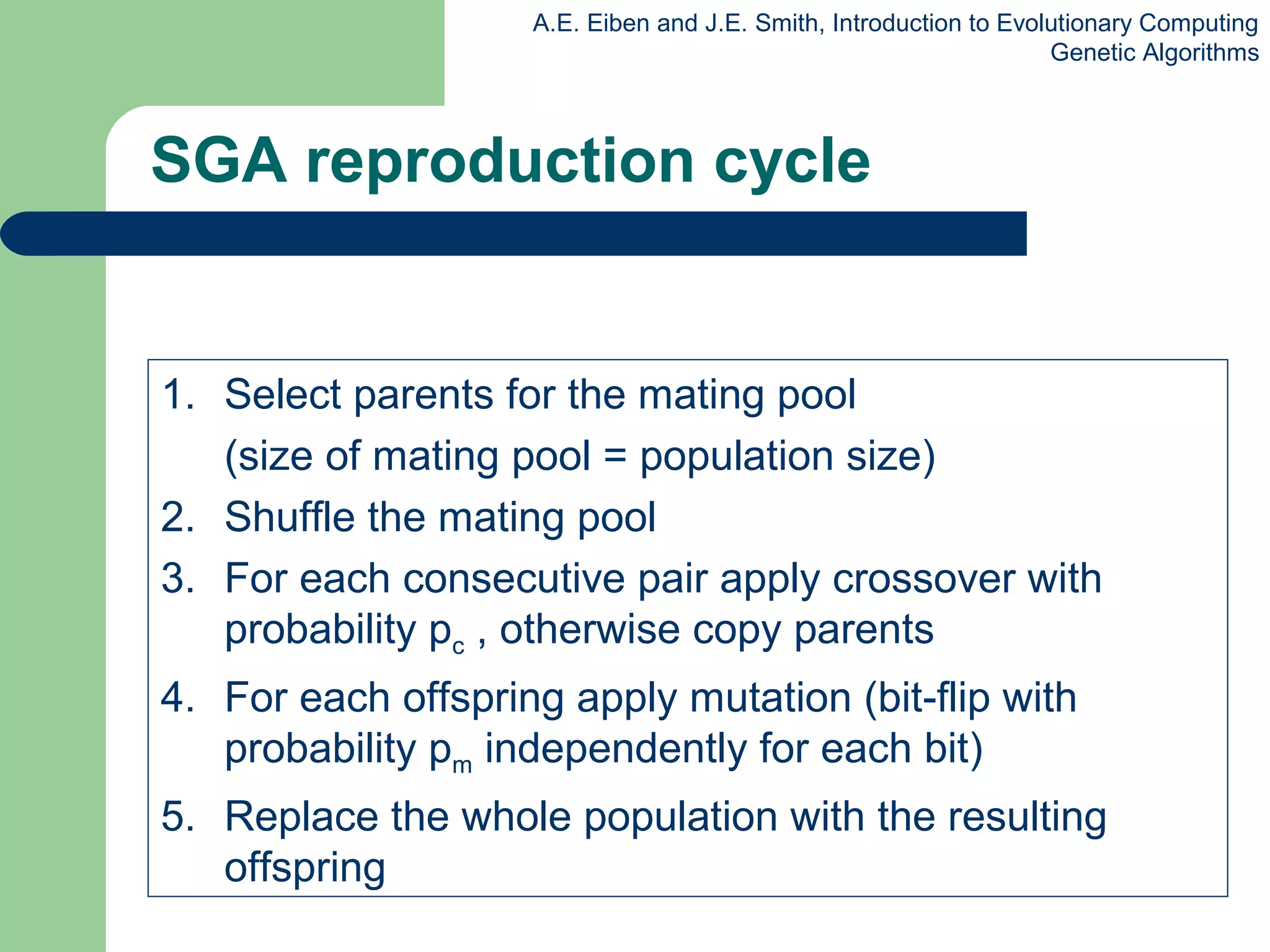 A.E. Eiben and J.E. Smith, Introduction to Evolutionary Computing
Genetic Algorithms
SGA reproduction cycle
1. Select parents for the mating pool
(size of mating pool = population size)
2. Shuffle the mating pool
3. For each consecutive pair apply crossover with
probability pc , otherwise copy parents
4. For each offspring apply mutation (bit-flip with
probability pm independently for each bit)
5. Replace the whole population with the resulting
offspring
 