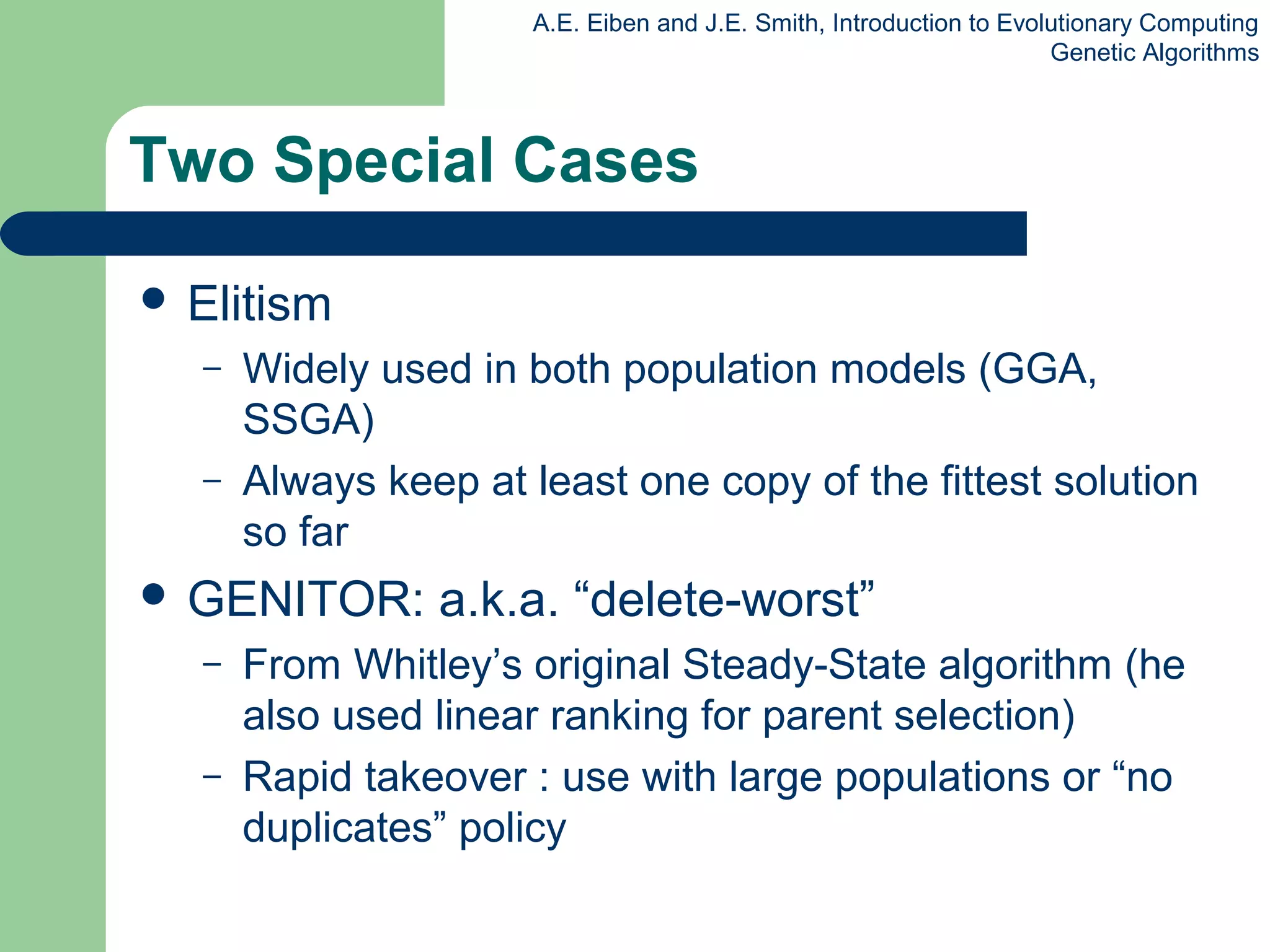 A.E. Eiben and J.E. Smith, Introduction to Evolutionary Computing
Genetic Algorithms
Two Special Cases
 Elitism
– Widely used in both population models (GGA,
SSGA)
– Always keep at least one copy of the fittest solution
so far
 GENITOR: a.k.a. “delete-worst”
– From Whitley’s original Steady-State algorithm (he
also used linear ranking for parent selection)
– Rapid takeover : use with large populations or “no
duplicates” policy
 