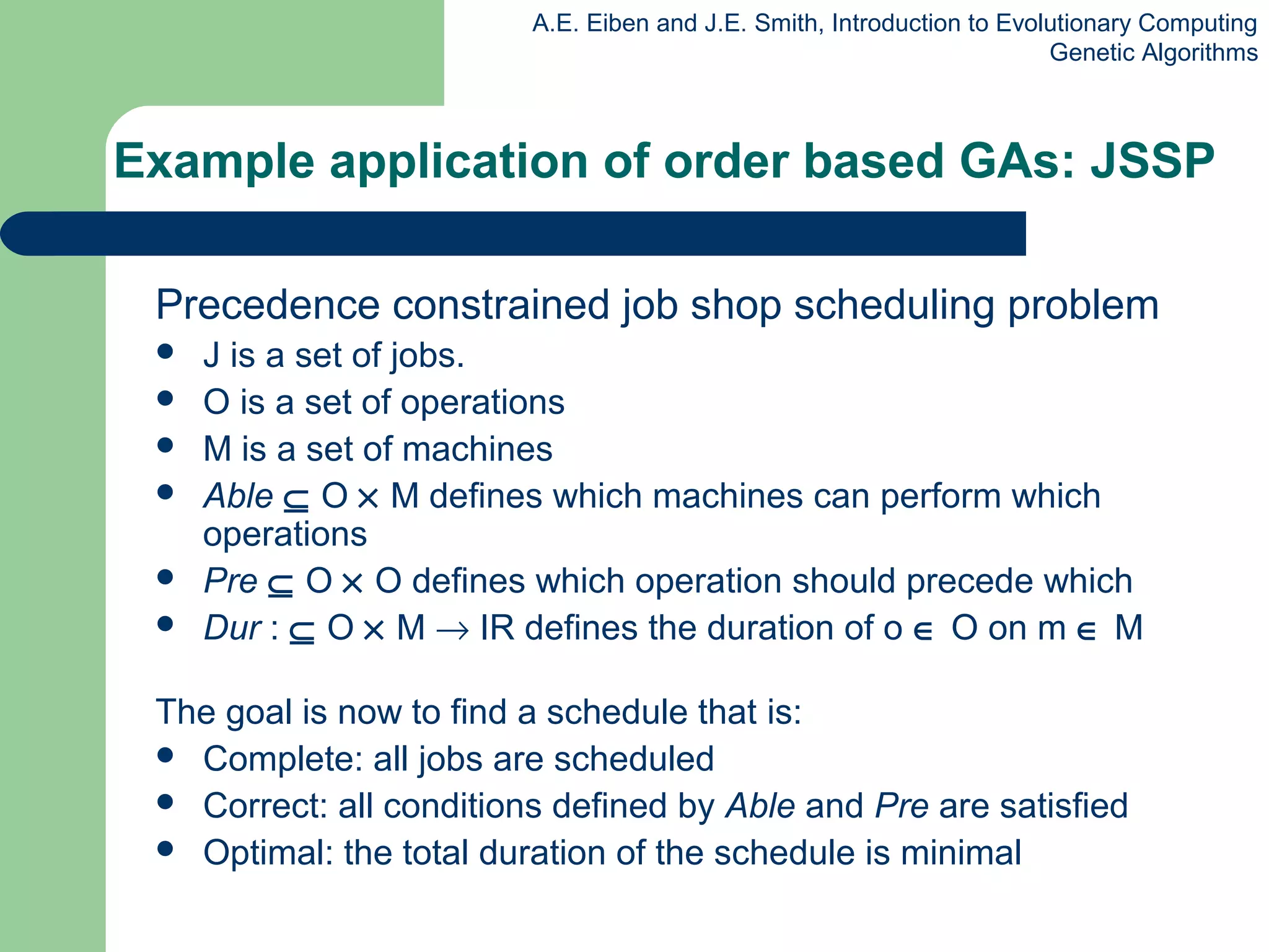 A.E. Eiben and J.E. Smith, Introduction to Evolutionary Computing
Genetic Algorithms
Example application of order based GAs: JSSP
Precedence constrained job shop scheduling problem
 J is a set of jobs.
 O is a set of operations
 M is a set of machines
 Able ⊆ O × M defines which machines can perform which
operations
 Pre ⊆ O × O defines which operation should precede which
 Dur : ⊆ O × M → IR defines the duration of o ∈ O on m ∈ M
The goal is now to find a schedule that is:
 Complete: all jobs are scheduled
 Correct: all conditions defined by Able and Pre are satisfied
 Optimal: the total duration of the schedule is minimal
 