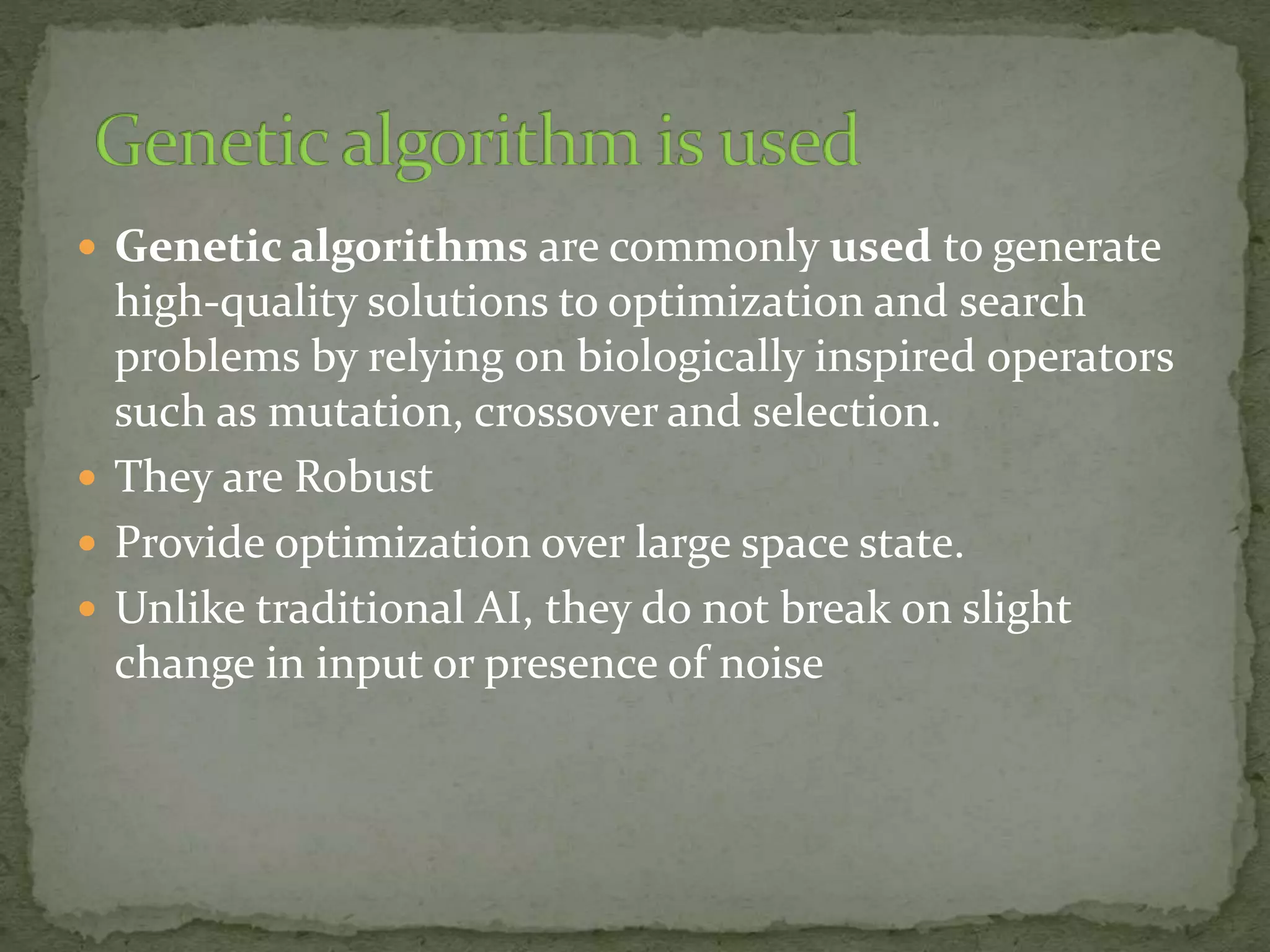  Genetic algorithms are commonly used to generate
high-quality solutions to optimization and search
problems by relying on biologically inspired operators
such as mutation, crossover and selection.
 They are Robust
 Provide optimization over large space state.
 Unlike traditional AI, they do not break on slight
change in input or presence of noise
 