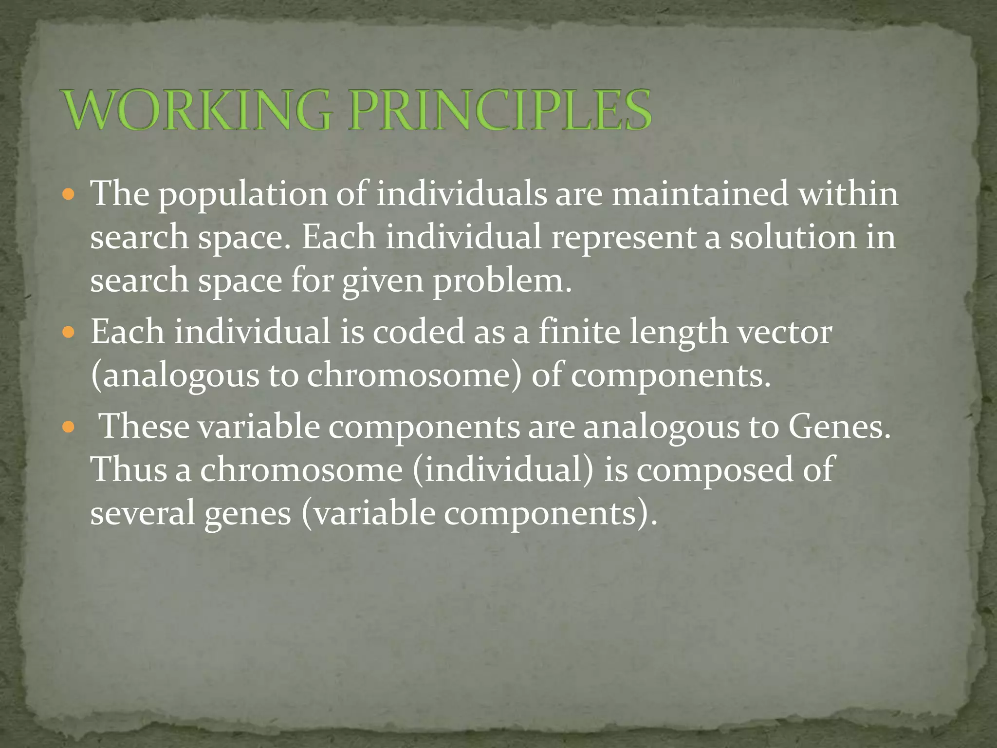  The population of individuals are maintained within
search space. Each individual represent a solution in
search space for given problem.
 Each individual is coded as a finite length vector
(analogous to chromosome) of components.
 These variable components are analogous to Genes.
Thus a chromosome (individual) is composed of
several genes (variable components).
 