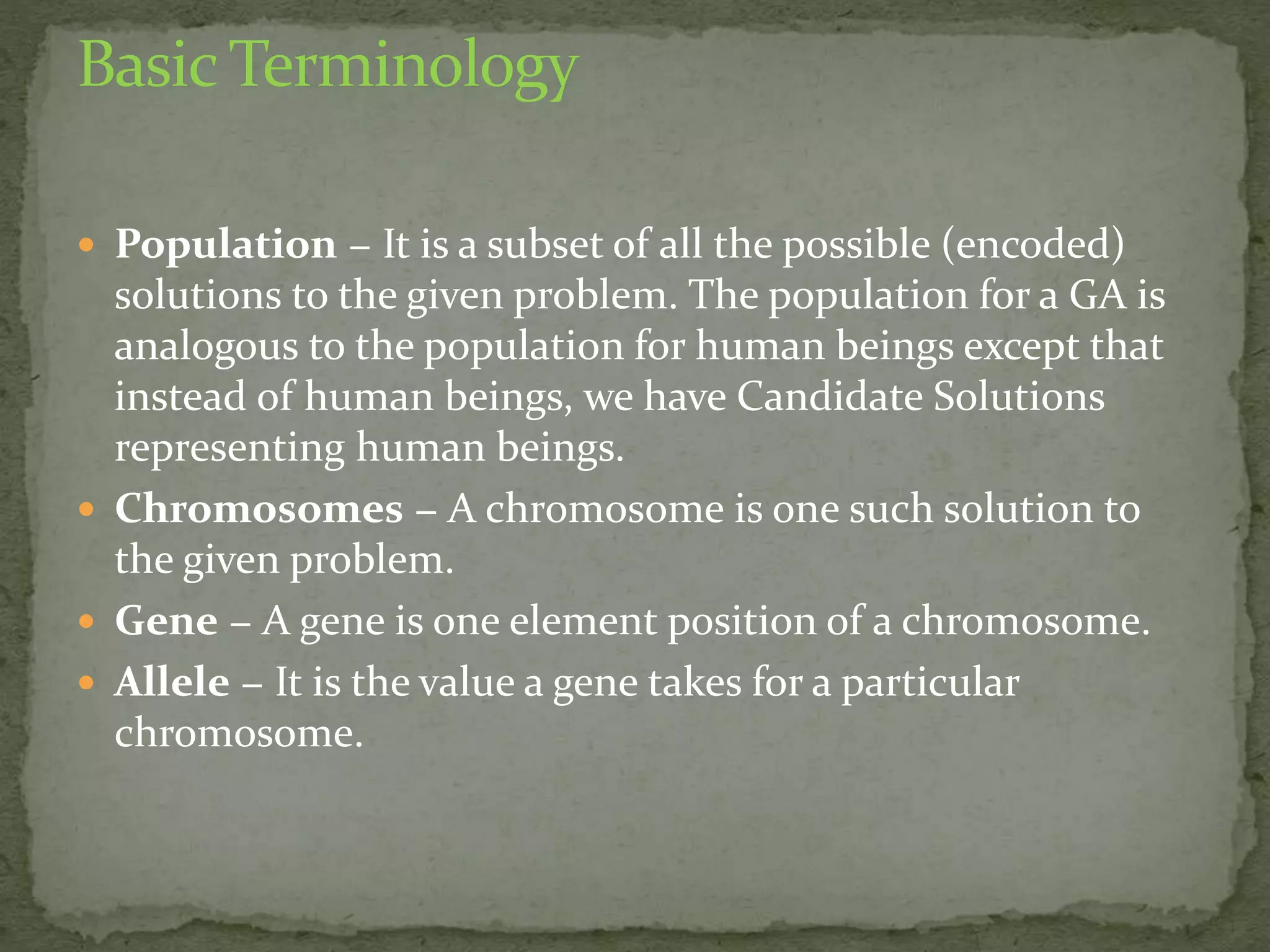  Population − It is a subset of all the possible (encoded)
solutions to the given problem. The population for a GA is
analogous to the population for human beings except that
instead of human beings, we have Candidate Solutions
representing human beings.
 Chromosomes − A chromosome is one such solution to
the given problem.
 Gene − A gene is one element position of a chromosome.
 Allele − It is the value a gene takes for a particular
chromosome.
 