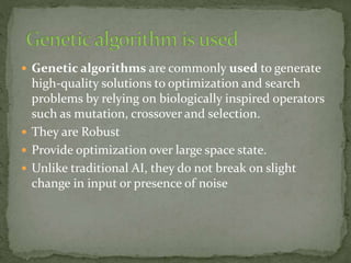  Genetic algorithms are commonly used to generate
high-quality solutions to optimization and search
problems by relying on biologically inspired operators
such as mutation, crossover and selection.
 They are Robust
 Provide optimization over large space state.
 Unlike traditional AI, they do not break on slight
change in input or presence of noise
 