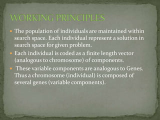 The population of individuals are maintained within
search space. Each individual represent a solution in
search space for given problem.
 Each individual is coded as a finite length vector
(analogous to chromosome) of components.
 These variable components are analogous to Genes.
Thus a chromosome (individual) is composed of
several genes (variable components).
 