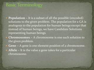  Population − It is a subset of all the possible (encoded)
solutions to the given problem. The population for a GA is
analogous to the population for human beings except that
instead of human beings, we have Candidate Solutions
representing human beings.
 Chromosomes − A chromosome is one such solution to
the given problem.
 Gene − A gene is one element position of a chromosome.
 Allele − It is the value a gene takes for a particular
chromosome.
 