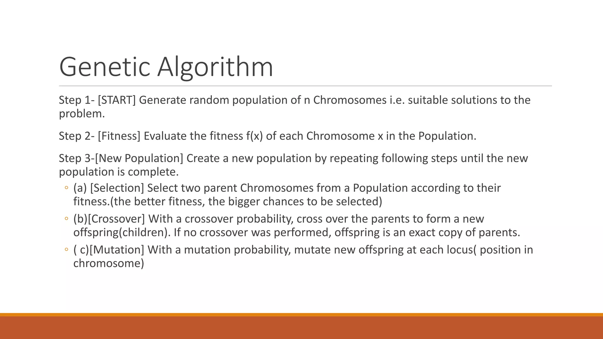 Genetic Algorithm
Step 1- [START] Generate random population of n Chromosomes i.e. suitable solutions to the
problem.
Step 2- [Fitness] Evaluate the fitness f(x) of each Chromosome x in the Population.
Step 3-[New Population] Create a new population by repeating following steps until the new
population is complete.
◦ (a) [Selection] Select two parent Chromosomes from a Population according to their
fitness.(the better fitness, the bigger chances to be selected)
◦ (b)[Crossover] With a crossover probability, cross over the parents to form a new
offspring(children). If no crossover was performed, offspring is an exact copy of parents.
◦ ( c)[Mutation] With a mutation probability, mutate new offspring at each locus( position in
chromosome)
 