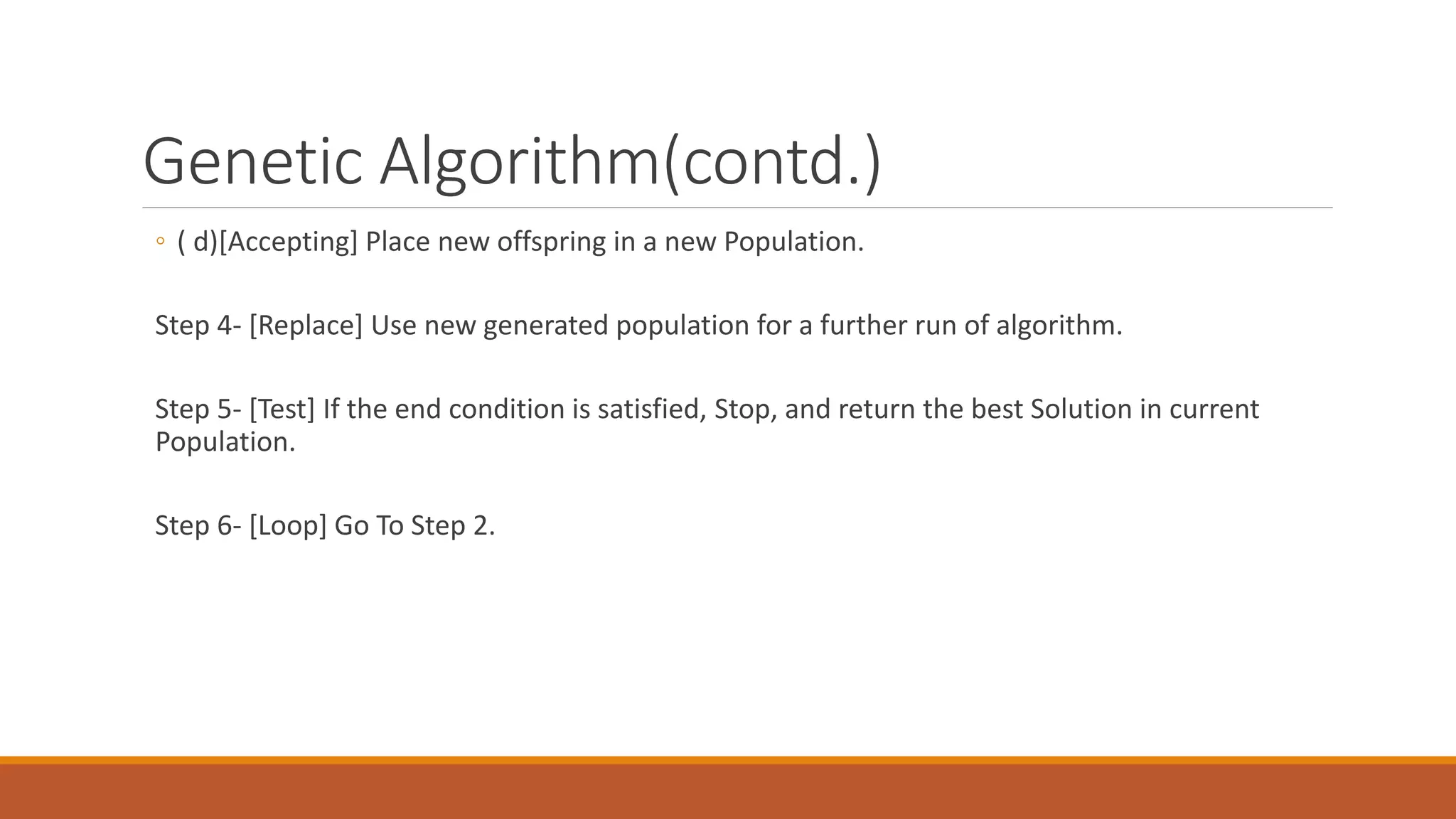 Genetic Algorithm(contd.)
◦ ( d)[Accepting] Place new offspring in a new Population.
Step 4- [Replace] Use new generated population for a further run of algorithm.
Step 5- [Test] If the end condition is satisfied, Stop, and return the best Solution in current
Population.
Step 6- [Loop] Go To Step 2.
 