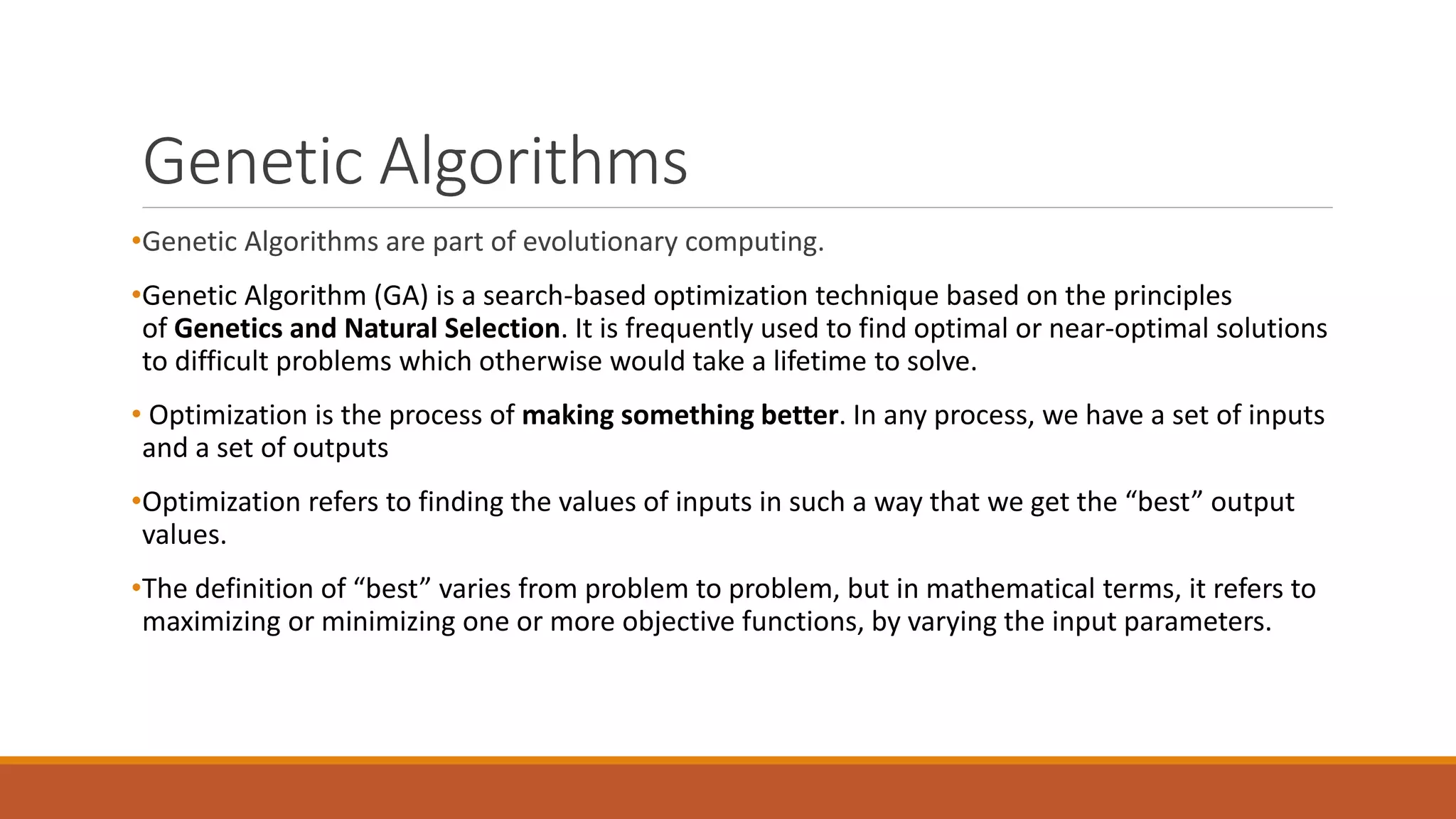 Genetic Algorithms
•Genetic Algorithms are part of evolutionary computing.
•Genetic Algorithm (GA) is a search-based optimization technique based on the principles
of Genetics and Natural Selection. It is frequently used to find optimal or near-optimal solutions
to difficult problems which otherwise would take a lifetime to solve.
• Optimization is the process of making something better. In any process, we have a set of inputs
and a set of outputs
•Optimization refers to finding the values of inputs in such a way that we get the “best” output
values.
•The definition of “best” varies from problem to problem, but in mathematical terms, it refers to
maximizing or minimizing one or more objective functions, by varying the input parameters.
 