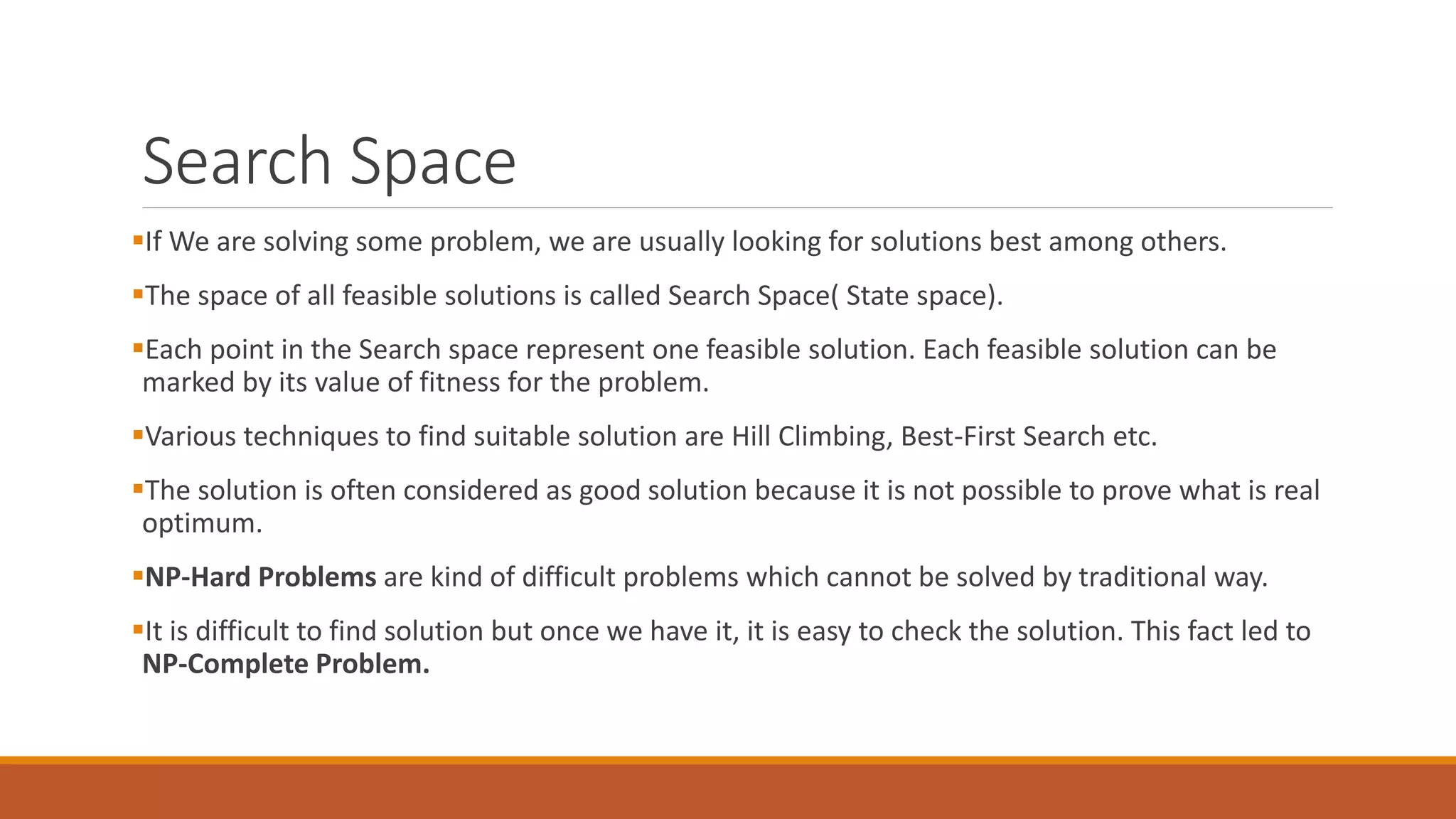 Search Space
If We are solving some problem, we are usually looking for solutions best among others.
The space of all feasible solutions is called Search Space( State space).
Each point in the Search space represent one feasible solution. Each feasible solution can be
marked by its value of fitness for the problem.
Various techniques to find suitable solution are Hill Climbing, Best-First Search etc.
The solution is often considered as good solution because it is not possible to prove what is real
optimum.
NP-Hard Problems are kind of difficult problems which cannot be solved by traditional way.
It is difficult to find solution but once we have it, it is easy to check the solution. This fact led to
NP-Complete Problem.
 