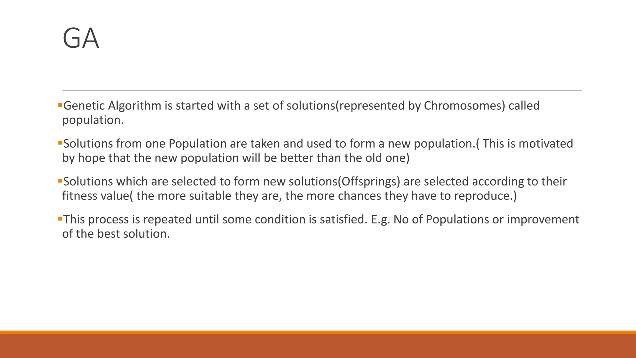 GA
Genetic Algorithm is started with a set of solutions(represented by Chromosomes) called
population.
Solutions from one Population are taken and used to form a new population.( This is motivated
by hope that the new population will be better than the old one)
Solutions which are selected to form new solutions(Offsprings) are selected according to their
fitness value( the more suitable they are, the more chances they have to reproduce.)
This process is repeated until some condition is satisfied. E.g. No of Populations or improvement
of the best solution.
 