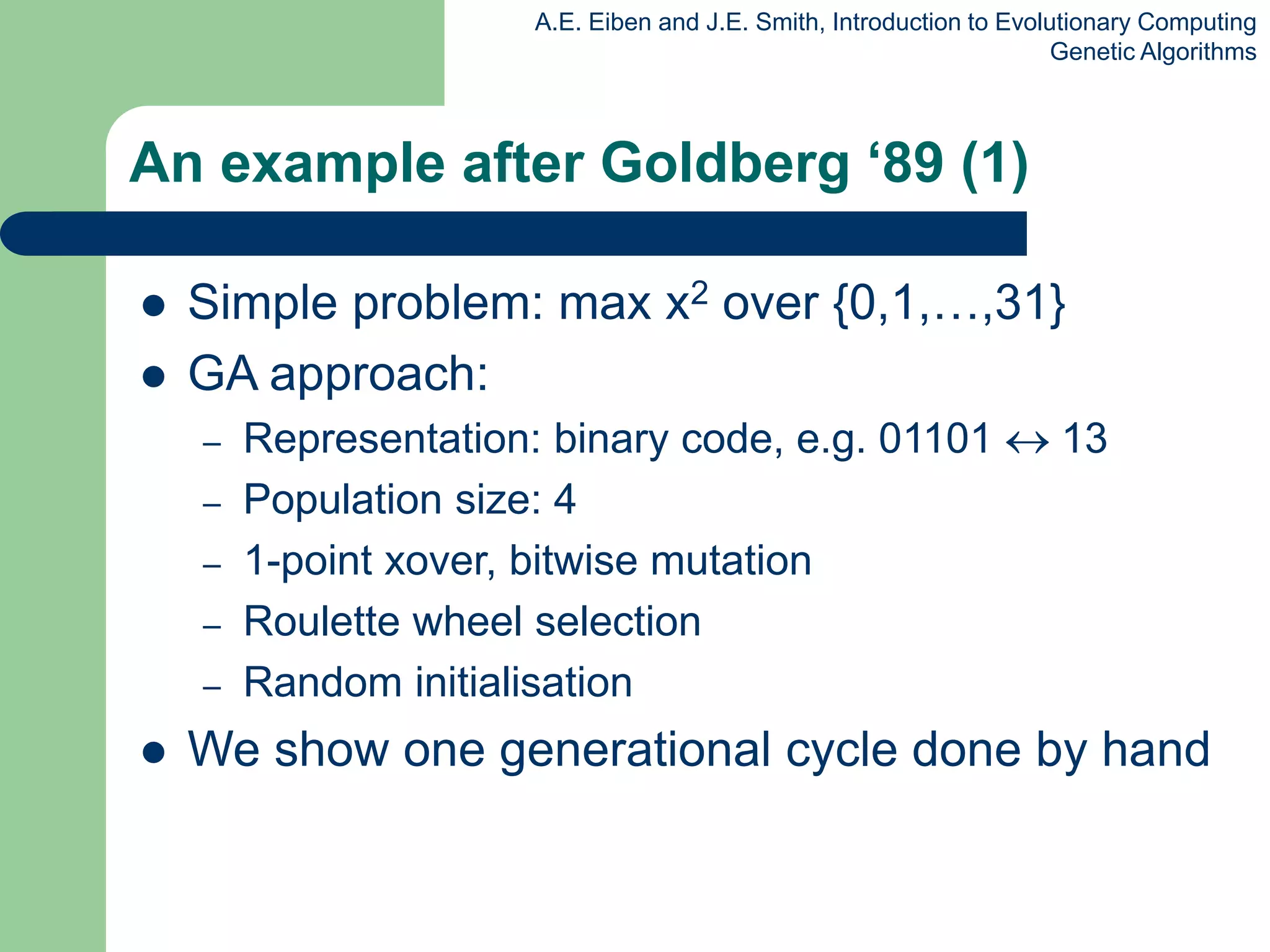 A.E. Eiben and J.E. Smith, Introduction to Evolutionary Computing
Genetic Algorithms
An example after Goldberg ‘89 (1)
 Simple problem: max x2 over {0,1,…,31}
 GA approach:
– Representation: binary code, e.g. 01101  13
– Population size: 4
– 1-point xover, bitwise mutation
– Roulette wheel selection
– Random initialisation
 We show one generational cycle done by hand
 