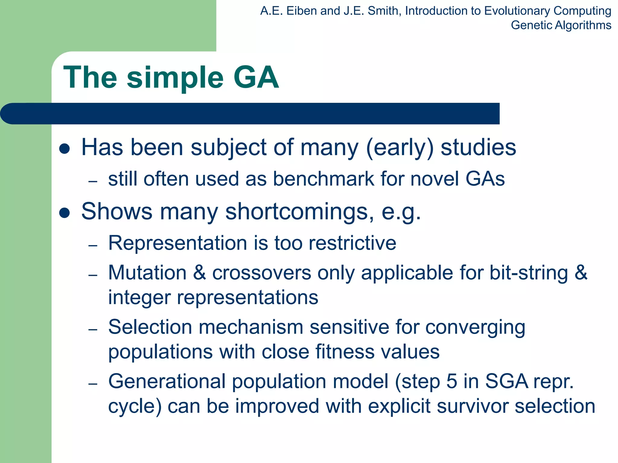 A.E. Eiben and J.E. Smith, Introduction to Evolutionary Computing
Genetic Algorithms
The simple GA
 Has been subject of many (early) studies
– still often used as benchmark for novel GAs
 Shows many shortcomings, e.g.
– Representation is too restrictive
– Mutation & crossovers only applicable for bit-string &
integer representations
– Selection mechanism sensitive for converging
populations with close fitness values
– Generational population model (step 5 in SGA repr.
cycle) can be improved with explicit survivor selection
 
