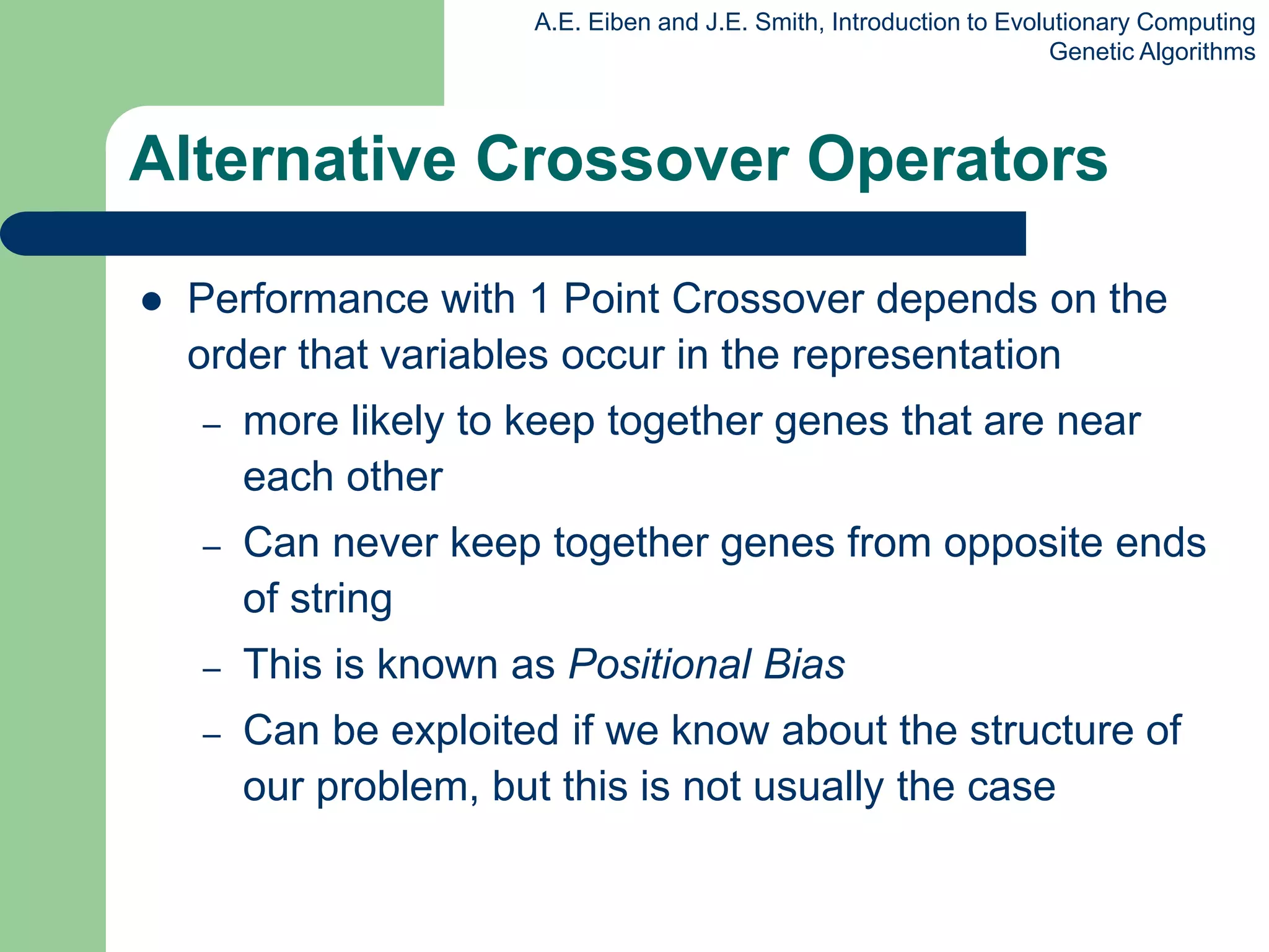 A.E. Eiben and J.E. Smith, Introduction to Evolutionary Computing
Genetic Algorithms
Alternative Crossover Operators
 Performance with 1 Point Crossover depends on the
order that variables occur in the representation
– more likely to keep together genes that are near
each other
– Can never keep together genes from opposite ends
of string
– This is known as Positional Bias
– Can be exploited if we know about the structure of
our problem, but this is not usually the case
 
