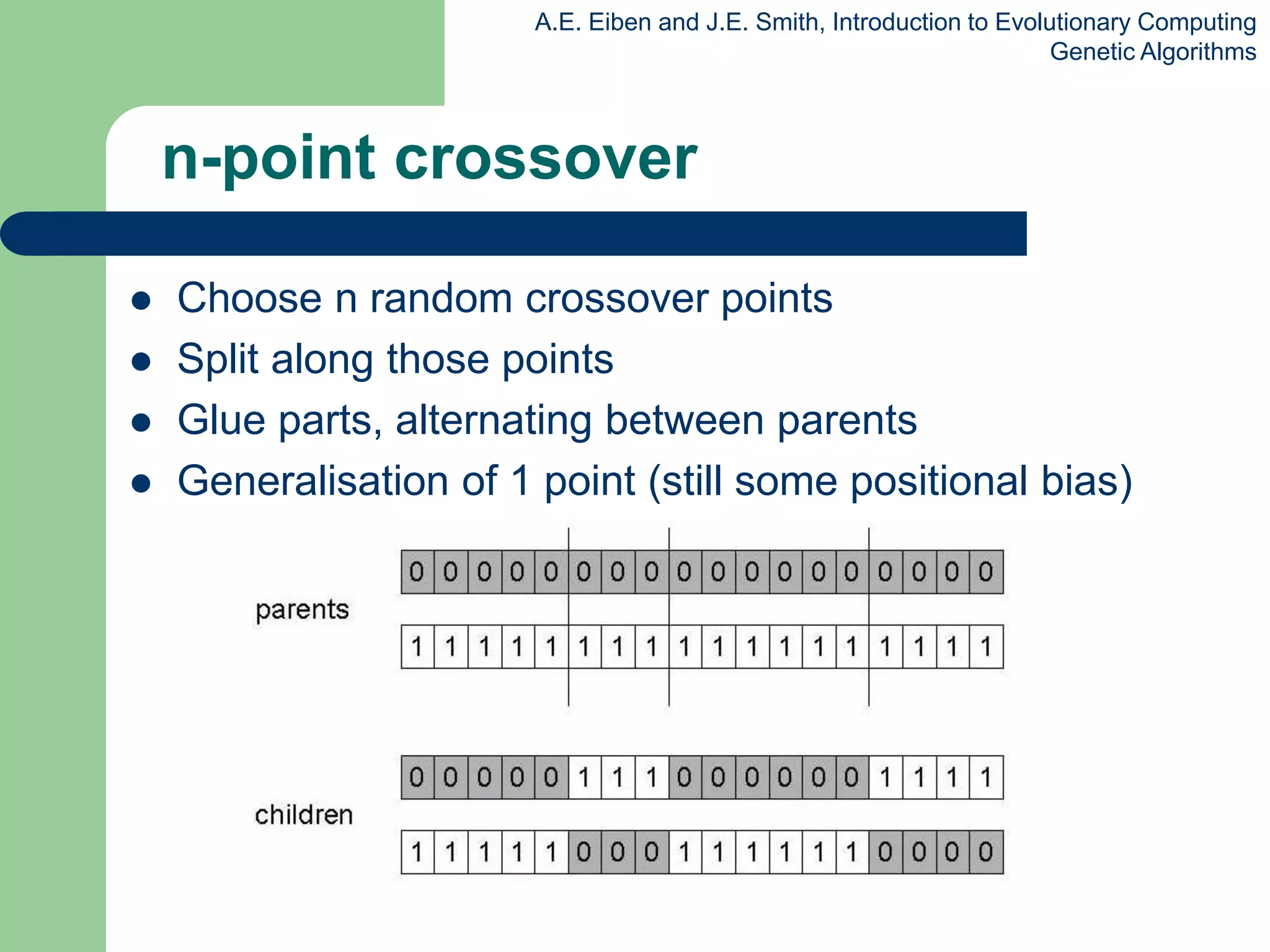 A.E. Eiben and J.E. Smith, Introduction to Evolutionary Computing
Genetic Algorithms
n-point crossover
 Choose n random crossover points
 Split along those points
 Glue parts, alternating between parents
 Generalisation of 1 point (still some positional bias)
 