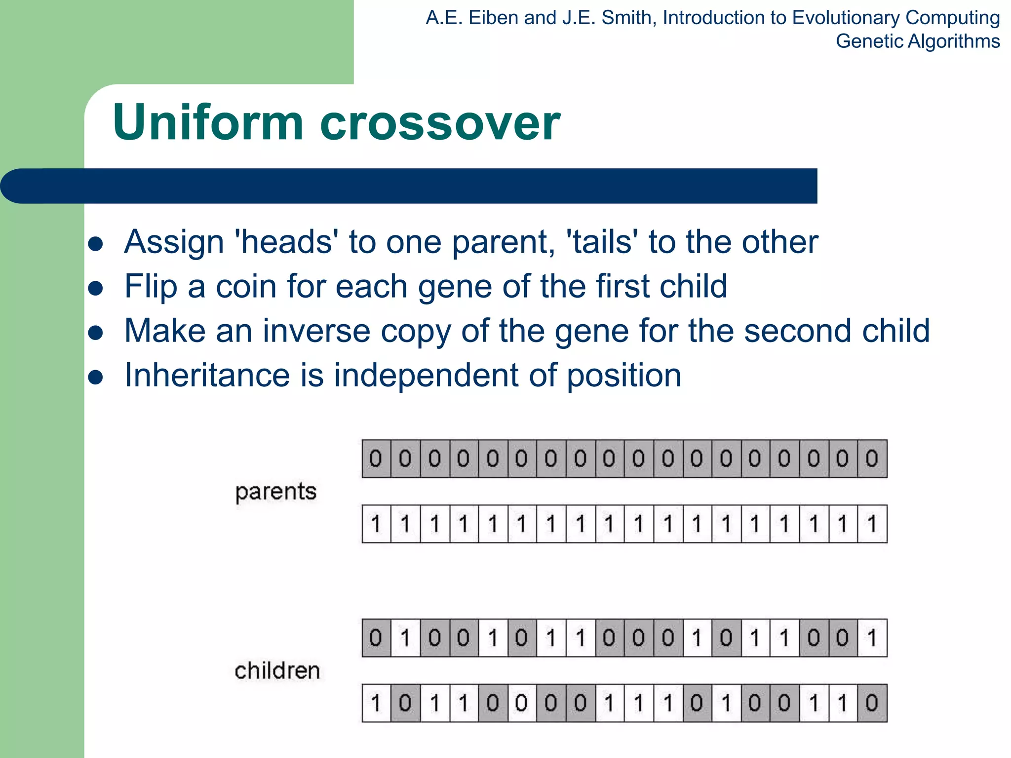 A.E. Eiben and J.E. Smith, Introduction to Evolutionary Computing
Genetic Algorithms
Uniform crossover
 Assign 'heads' to one parent, 'tails' to the other
 Flip a coin for each gene of the first child
 Make an inverse copy of the gene for the second child
 Inheritance is independent of position
 