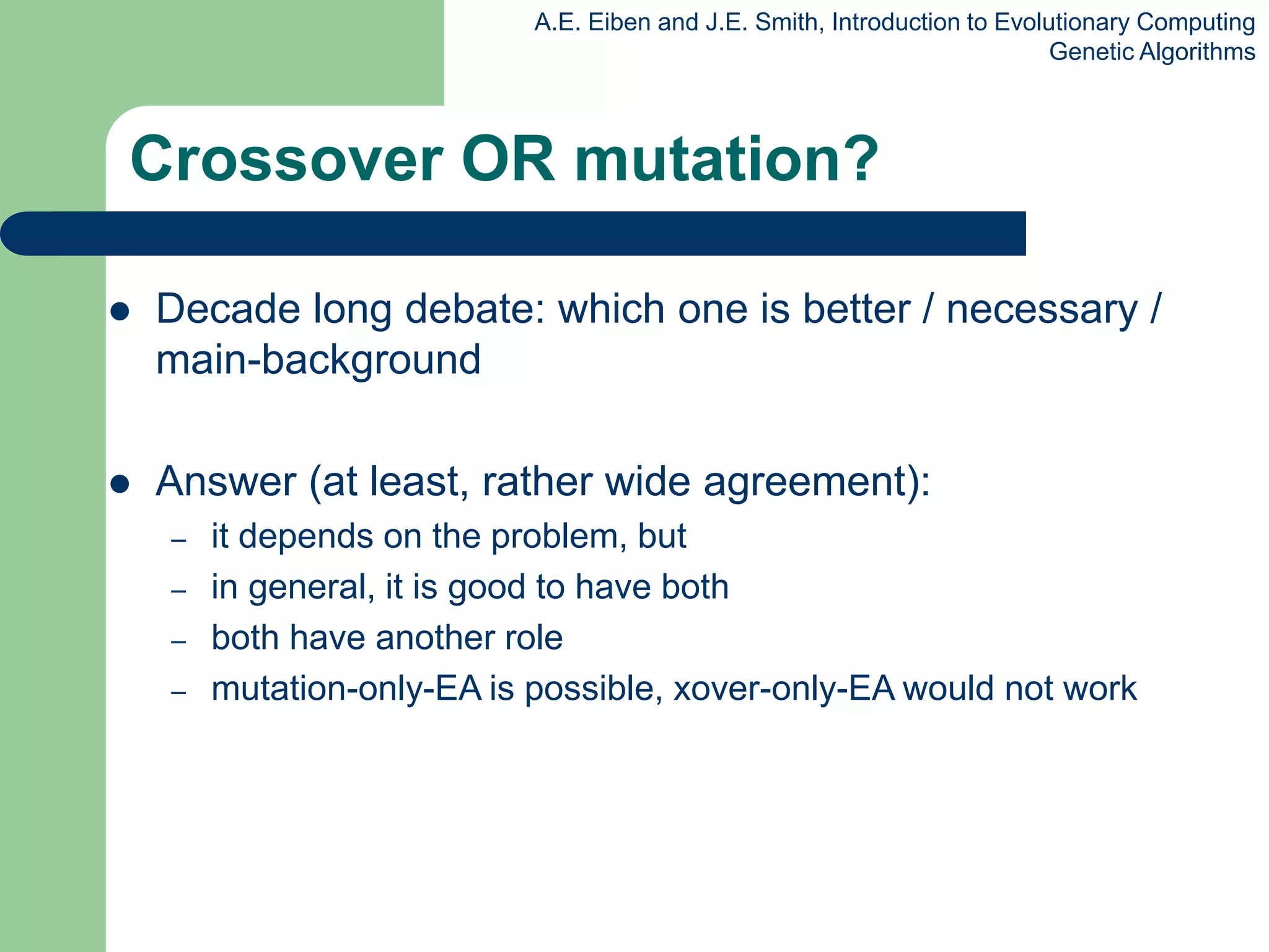 A.E. Eiben and J.E. Smith, Introduction to Evolutionary Computing
Genetic Algorithms
Crossover OR mutation?
 Decade long debate: which one is better / necessary /
main-background
 Answer (at least, rather wide agreement):
– it depends on the problem, but
– in general, it is good to have both
– both have another role
– mutation-only-EA is possible, xover-only-EA would not work
 
