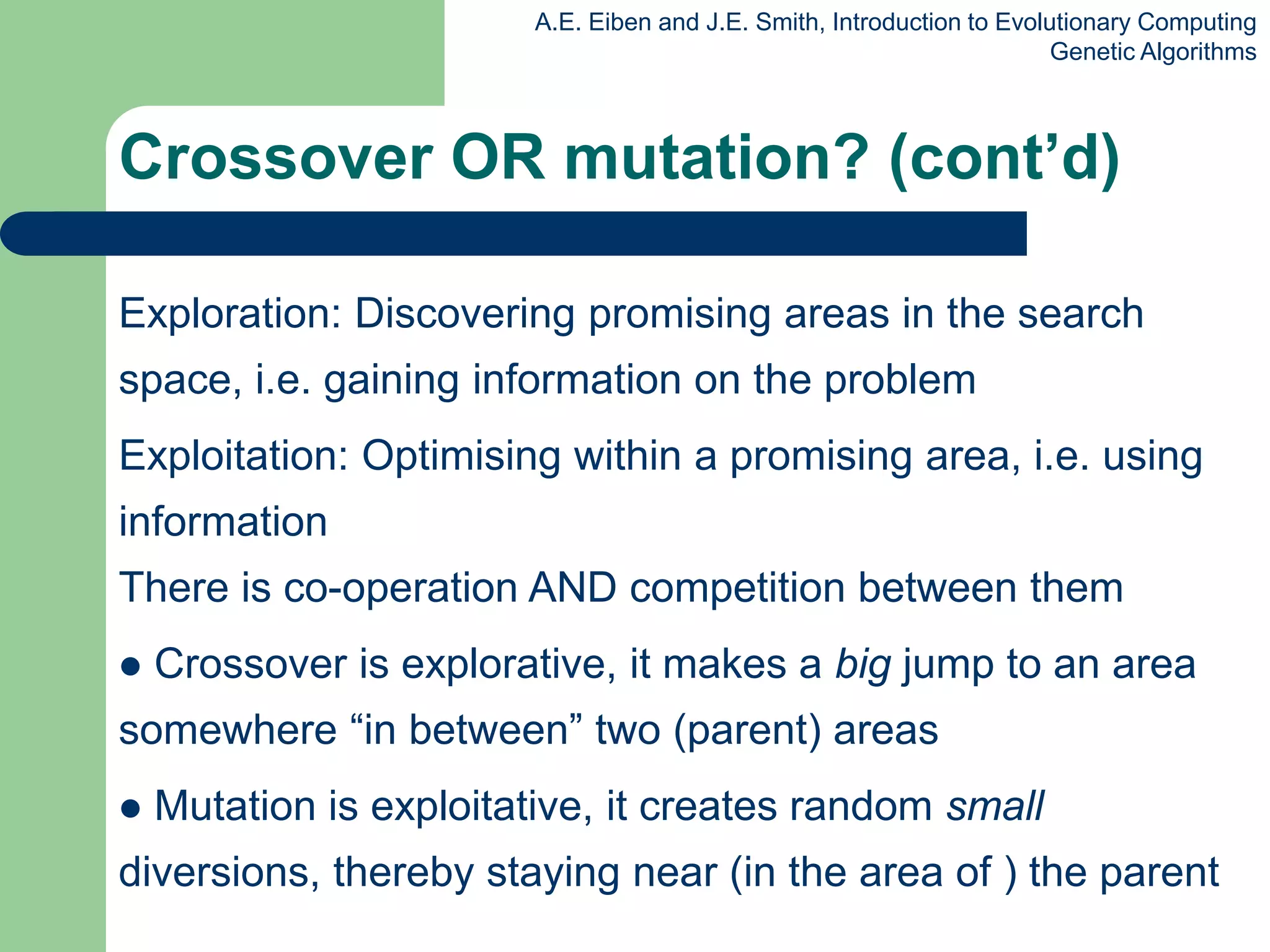 A.E. Eiben and J.E. Smith, Introduction to Evolutionary Computing
Genetic Algorithms
Exploration: Discovering promising areas in the search
space, i.e. gaining information on the problem
Exploitation: Optimising within a promising area, i.e. using
information
There is co-operation AND competition between them
 Crossover is explorative, it makes a big jump to an area
somewhere “in between” two (parent) areas
 Mutation is exploitative, it creates random small
diversions, thereby staying near (in the area of ) the parent
Crossover OR mutation? (cont’d)
 