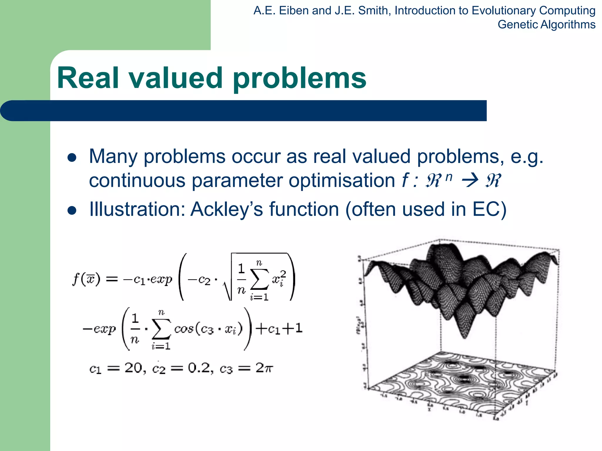 A.E. Eiben and J.E. Smith, Introduction to Evolutionary Computing
Genetic Algorithms
Real valued problems
 Many problems occur as real valued problems, e.g.
continuous parameter optimisation f :  n  
 Illustration: Ackley’s function (often used in EC)
 