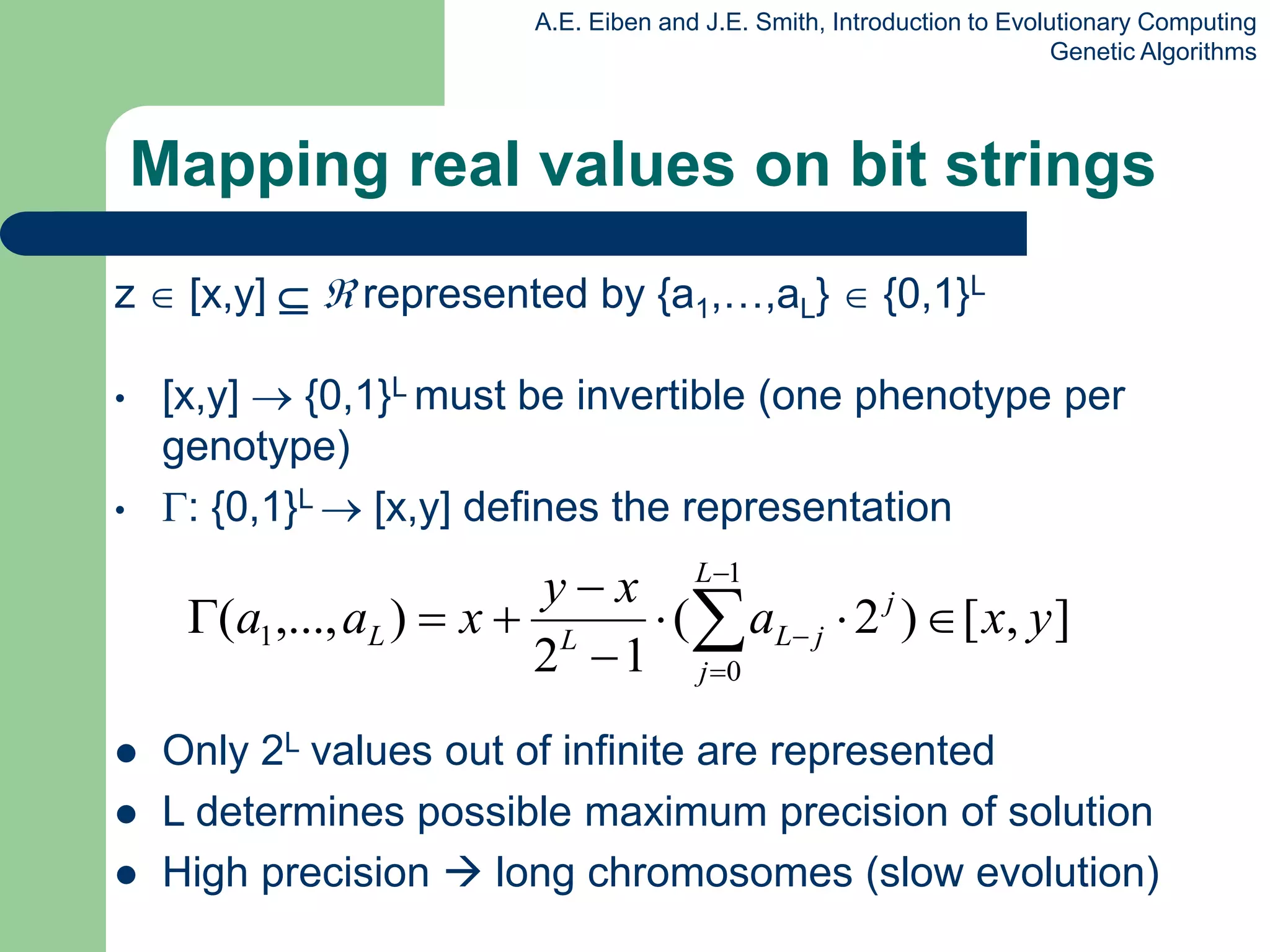 A.E. Eiben and J.E. Smith, Introduction to Evolutionary Computing
Genetic Algorithms
Mapping real values on bit strings
z  [x,y]   represented by {a1,…,aL}  {0,1}L
• [x,y]  {0,1}L must be invertible (one phenotype per
genotype)
• : {0,1}L  [x,y] defines the representation
 Only 2L values out of infinite are represented
 L determines possible maximum precision of solution
 High precision  long chromosomes (slow evolution)
]
,
[
)
2
(
1
2
)
,...,
(
1
0
1 y
x
a
x
y
x
a
a j
L
j
j
L
L
L 






 



 