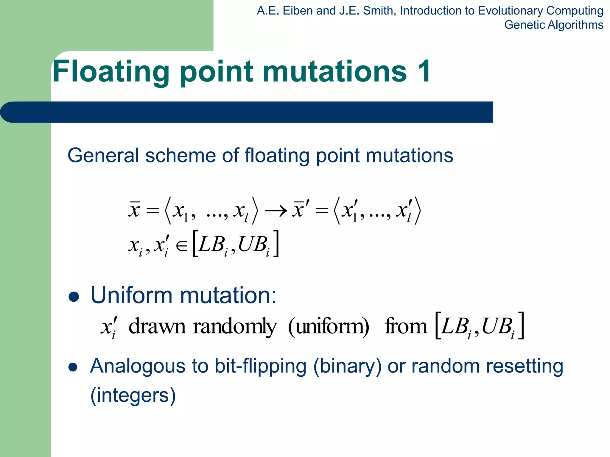 A.E. Eiben and J.E. Smith, Introduction to Evolutionary Computing
Genetic Algorithms
Floating point mutations 1
General scheme of floating point mutations
 Uniform mutation:
 Analogous to bit-flipping (binary) or random resetting
(integers)
l
l x
x
x
x
x
x 




 ...,
,
...,
, 1
1
 
i
i
i
i UB
LB
x
x ,
, 

 
i
i
i UB
LB
x ,
from
(uniform)
randomly
drawn

 