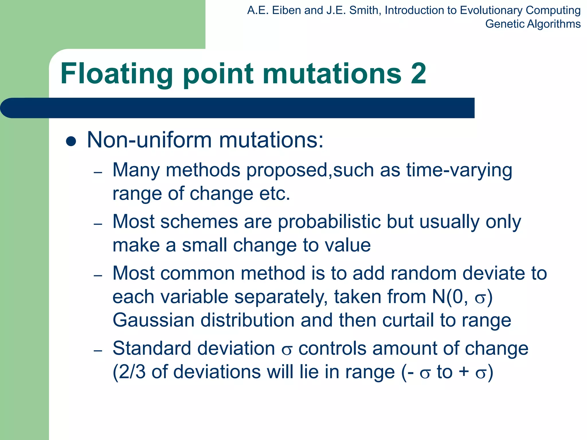 A.E. Eiben and J.E. Smith, Introduction to Evolutionary Computing
Genetic Algorithms
Floating point mutations 2
 Non-uniform mutations:
– Many methods proposed,such as time-varying
range of change etc.
– Most schemes are probabilistic but usually only
make a small change to value
– Most common method is to add random deviate to
each variable separately, taken from N(0, )
Gaussian distribution and then curtail to range
– Standard deviation  controls amount of change
(2/3 of deviations will lie in range (-  to + )
 