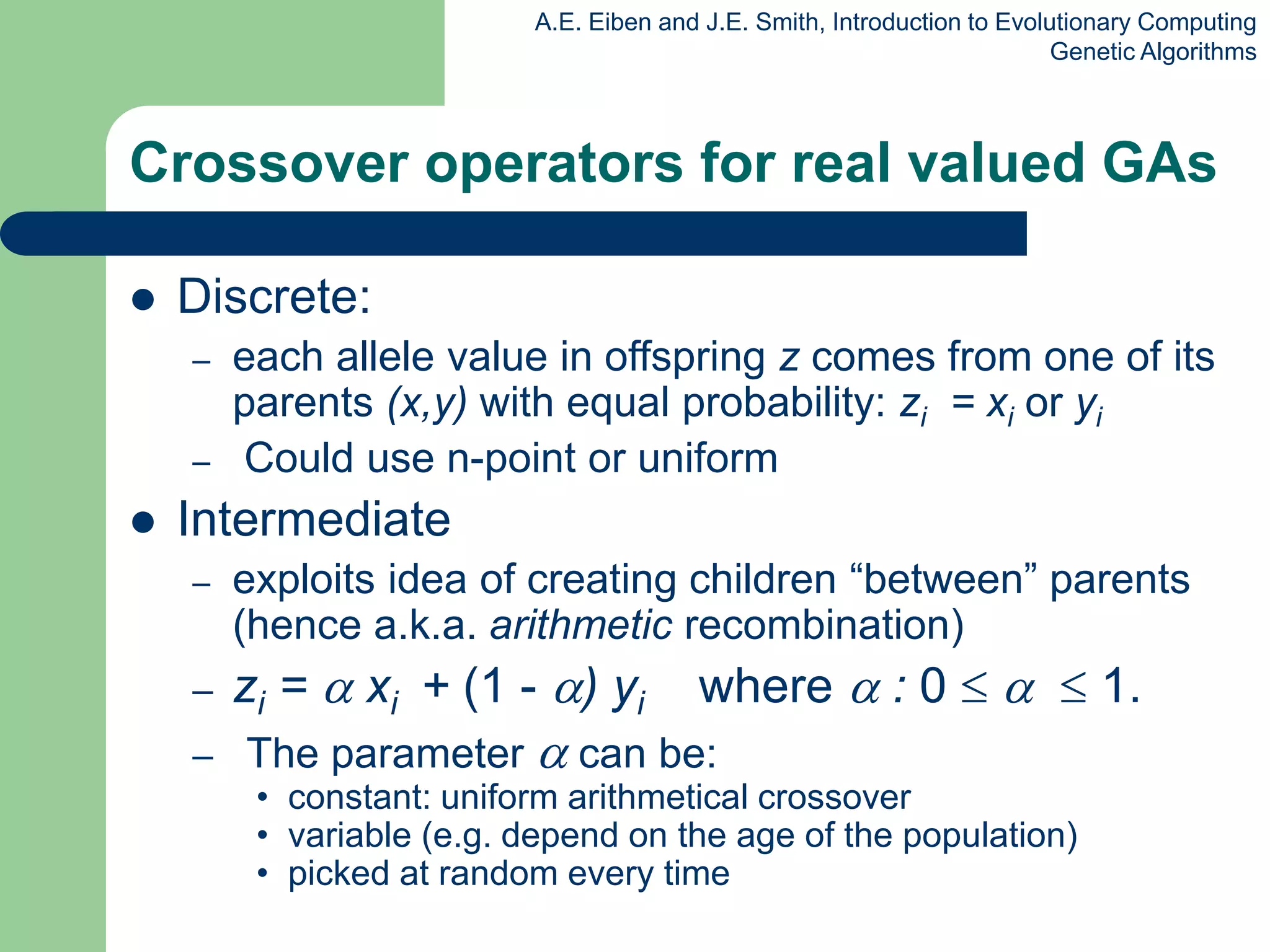 A.E. Eiben and J.E. Smith, Introduction to Evolutionary Computing
Genetic Algorithms
Crossover operators for real valued GAs
 Discrete:
– each allele value in offspring z comes from one of its
parents (x,y) with equal probability: zi = xi or yi
– Could use n-point or uniform
 Intermediate
– exploits idea of creating children “between” parents
(hence a.k.a. arithmetic recombination)
– zi =  xi + (1 - ) yi where  : 0    1.
– The parameter  can be:
• constant: uniform arithmetical crossover
• variable (e.g. depend on the age of the population)
• picked at random every time
 