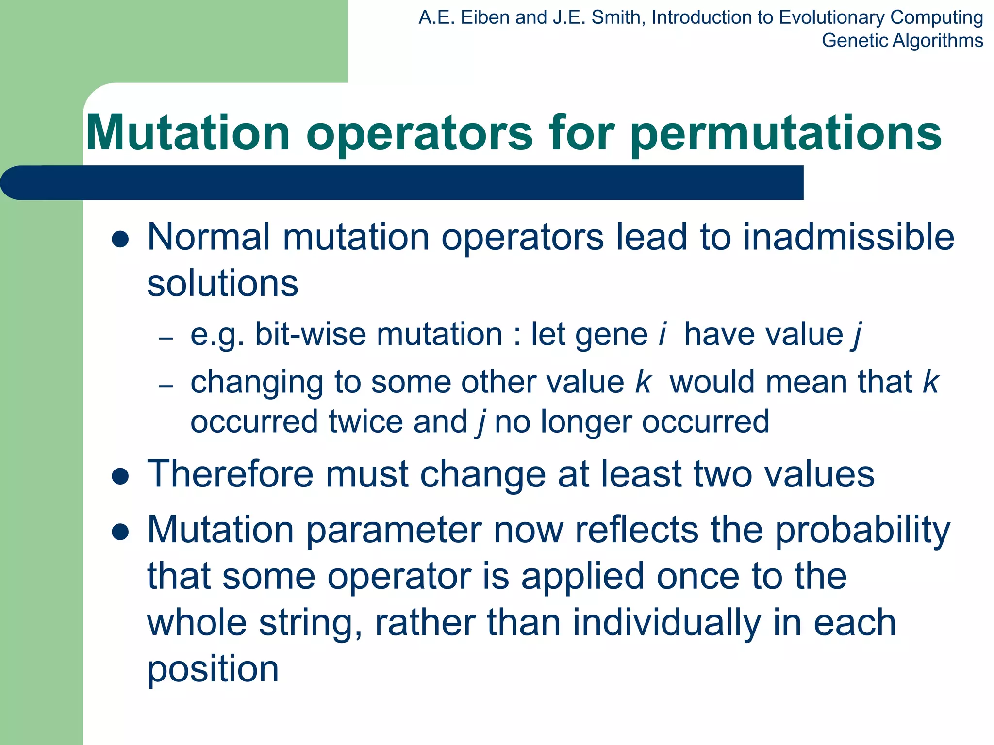 A.E. Eiben and J.E. Smith, Introduction to Evolutionary Computing
Genetic Algorithms
Mutation operators for permutations
 Normal mutation operators lead to inadmissible
solutions
– e.g. bit-wise mutation : let gene i have value j
– changing to some other value k would mean that k
occurred twice and j no longer occurred
 Therefore must change at least two values
 Mutation parameter now reflects the probability
that some operator is applied once to the
whole string, rather than individually in each
position
 