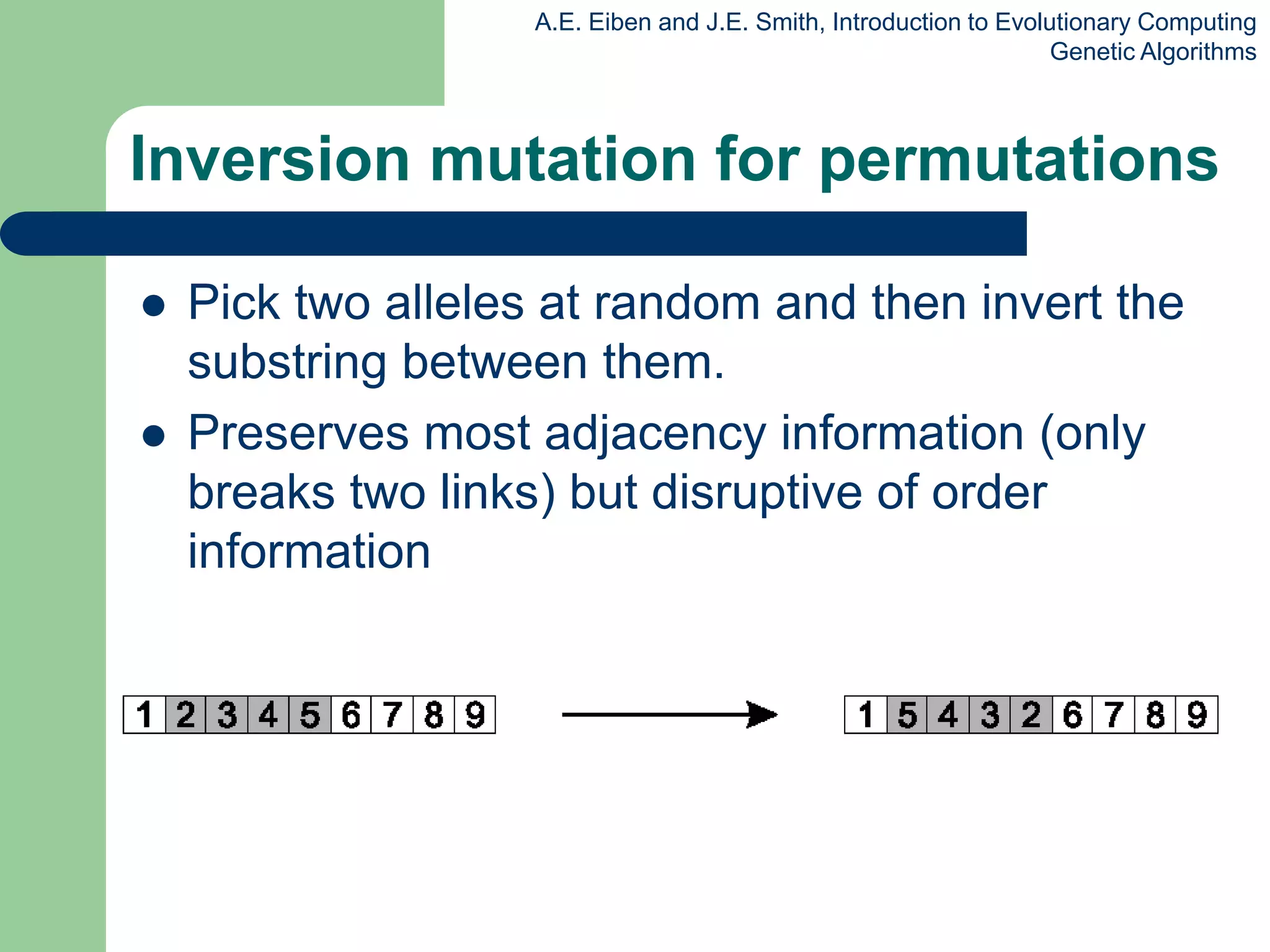 A.E. Eiben and J.E. Smith, Introduction to Evolutionary Computing
Genetic Algorithms
Inversion mutation for permutations
 Pick two alleles at random and then invert the
substring between them.
 Preserves most adjacency information (only
breaks two links) but disruptive of order
information
 