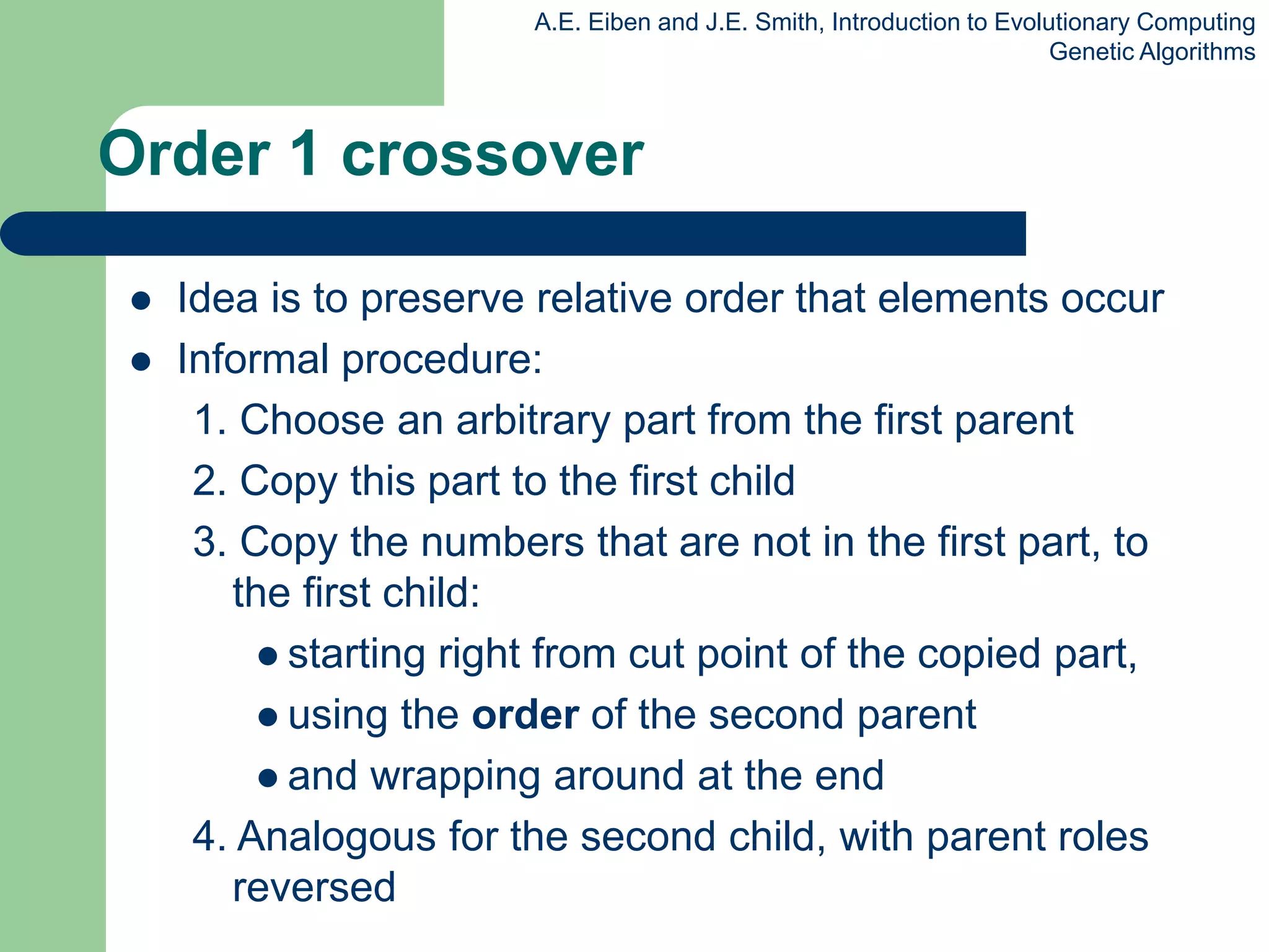 A.E. Eiben and J.E. Smith, Introduction to Evolutionary Computing
Genetic Algorithms
Order 1 crossover
 Idea is to preserve relative order that elements occur
 Informal procedure:
1. Choose an arbitrary part from the first parent
2. Copy this part to the first child
3. Copy the numbers that are not in the first part, to
the first child:
 starting right from cut point of the copied part,
 using the order of the second parent
 and wrapping around at the end
4. Analogous for the second child, with parent roles
reversed
 