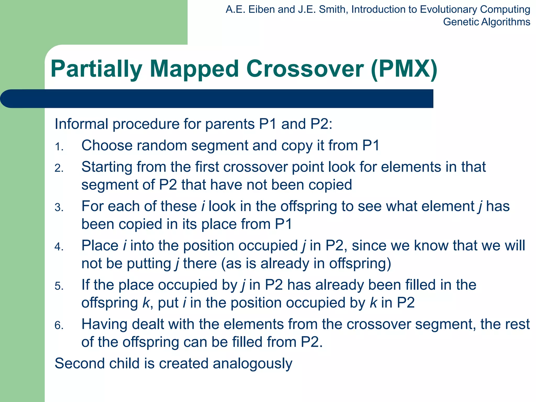 A.E. Eiben and J.E. Smith, Introduction to Evolutionary Computing
Genetic Algorithms
Informal procedure for parents P1 and P2:
1. Choose random segment and copy it from P1
2. Starting from the first crossover point look for elements in that
segment of P2 that have not been copied
3. For each of these i look in the offspring to see what element j has
been copied in its place from P1
4. Place i into the position occupied j in P2, since we know that we will
not be putting j there (as is already in offspring)
5. If the place occupied by j in P2 has already been filled in the
offspring k, put i in the position occupied by k in P2
6. Having dealt with the elements from the crossover segment, the rest
of the offspring can be filled from P2.
Second child is created analogously
Partially Mapped Crossover (PMX)
 
