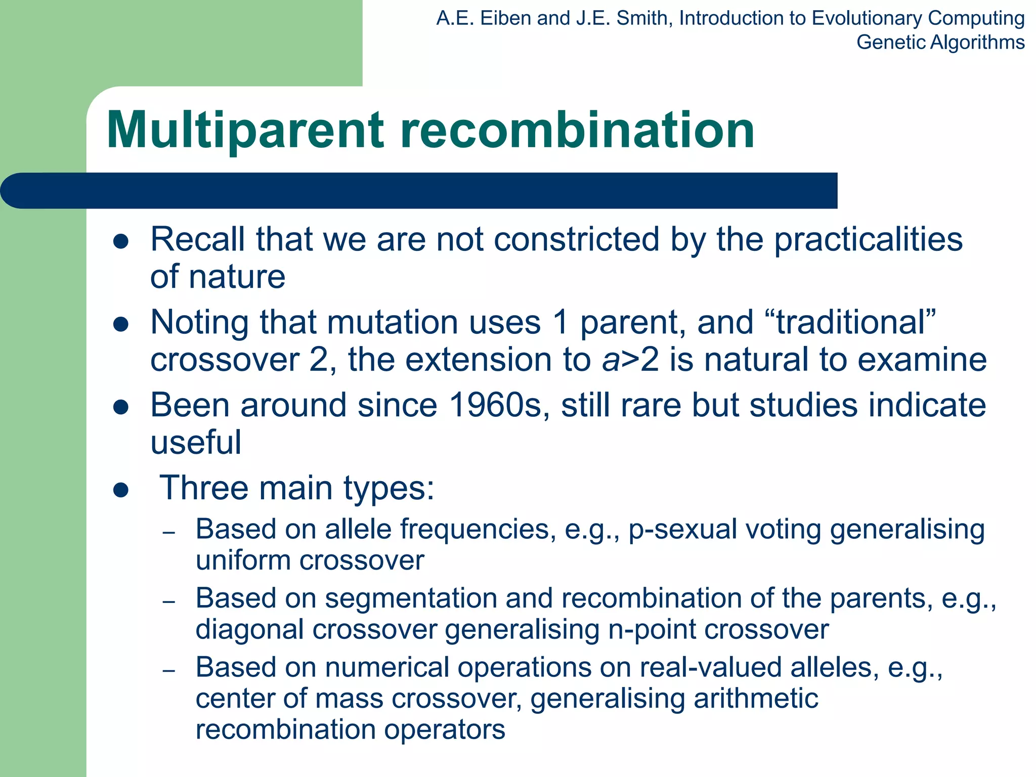 A.E. Eiben and J.E. Smith, Introduction to Evolutionary Computing
Genetic Algorithms
Multiparent recombination
 Recall that we are not constricted by the practicalities
of nature
 Noting that mutation uses 1 parent, and “traditional”
crossover 2, the extension to a>2 is natural to examine
 Been around since 1960s, still rare but studies indicate
useful
 Three main types:
– Based on allele frequencies, e.g., p-sexual voting generalising
uniform crossover
– Based on segmentation and recombination of the parents, e.g.,
diagonal crossover generalising n-point crossover
– Based on numerical operations on real-valued alleles, e.g.,
center of mass crossover, generalising arithmetic
recombination operators
 