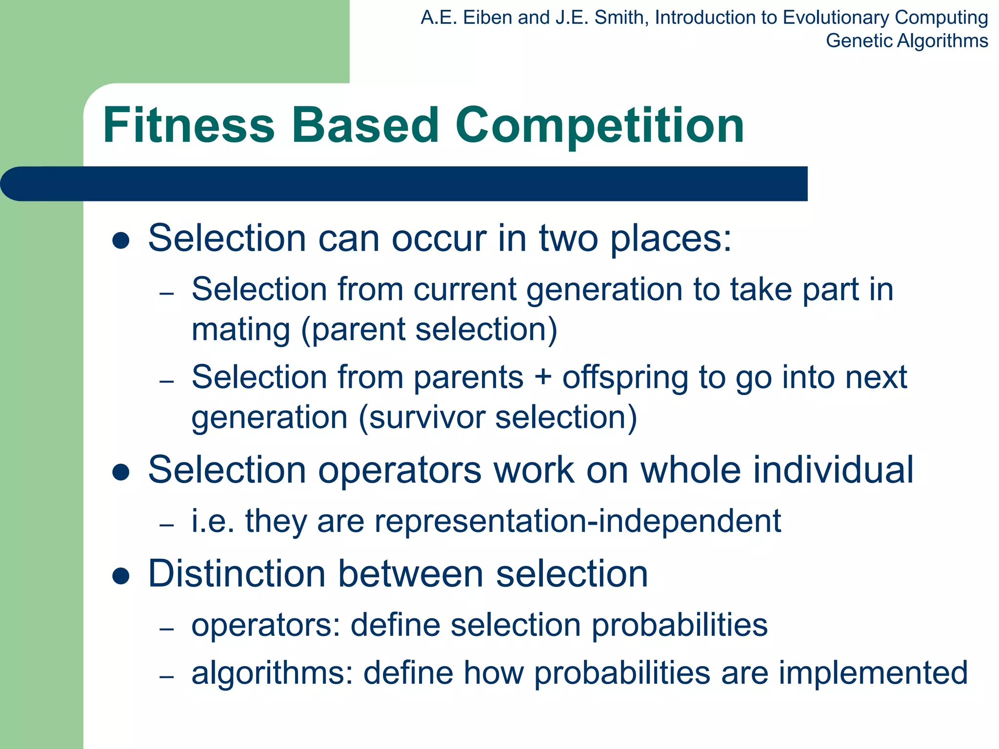 A.E. Eiben and J.E. Smith, Introduction to Evolutionary Computing
Genetic Algorithms
Fitness Based Competition
 Selection can occur in two places:
– Selection from current generation to take part in
mating (parent selection)
– Selection from parents + offspring to go into next
generation (survivor selection)
 Selection operators work on whole individual
– i.e. they are representation-independent
 Distinction between selection
– operators: define selection probabilities
– algorithms: define how probabilities are implemented
 