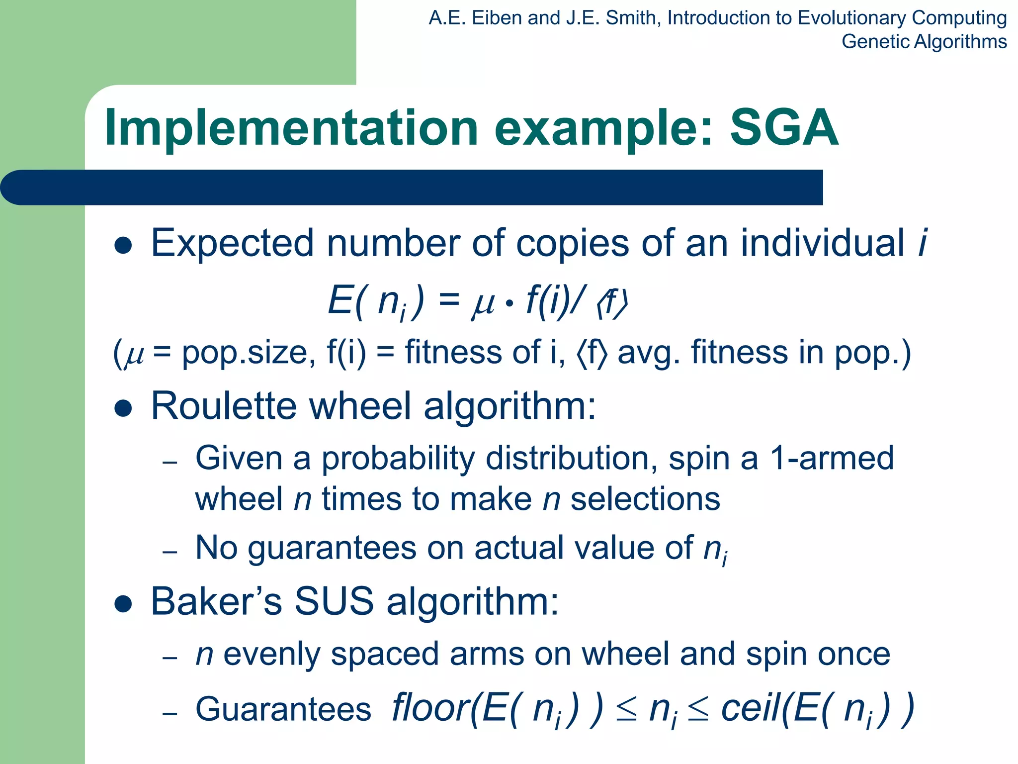 A.E. Eiben and J.E. Smith, Introduction to Evolutionary Computing
Genetic Algorithms
Implementation example: SGA
 Expected number of copies of an individual i
E( ni ) =  • f(i)/ f
( = pop.size, f(i) = fitness of i, f avg. fitness in pop.)
 Roulette wheel algorithm:
– Given a probability distribution, spin a 1-armed
wheel n times to make n selections
– No guarantees on actual value of ni
 Baker’s SUS algorithm:
– n evenly spaced arms on wheel and spin once
– Guarantees floor(E( ni ) )  ni  ceil(E( ni ) )
 