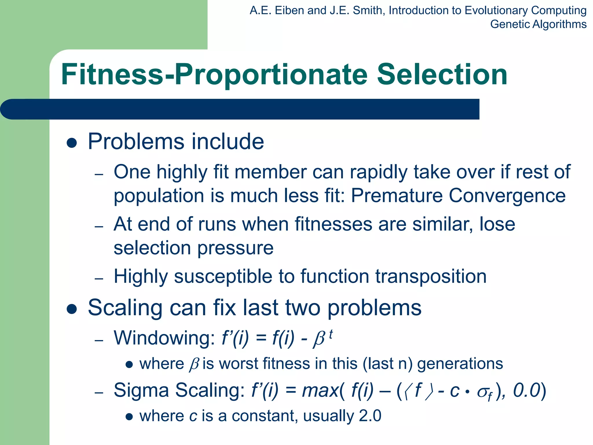 A.E. Eiben and J.E. Smith, Introduction to Evolutionary Computing
Genetic Algorithms
 Problems include
– One highly fit member can rapidly take over if rest of
population is much less fit: Premature Convergence
– At end of runs when fitnesses are similar, lose
selection pressure
– Highly susceptible to function transposition
 Scaling can fix last two problems
– Windowing: f’(i) = f(i) -  t
 where  is worst fitness in this (last n) generations
– Sigma Scaling: f’(i) = max( f(i) – ( f  - c • f ), 0.0)
 where c is a constant, usually 2.0
Fitness-Proportionate Selection
 