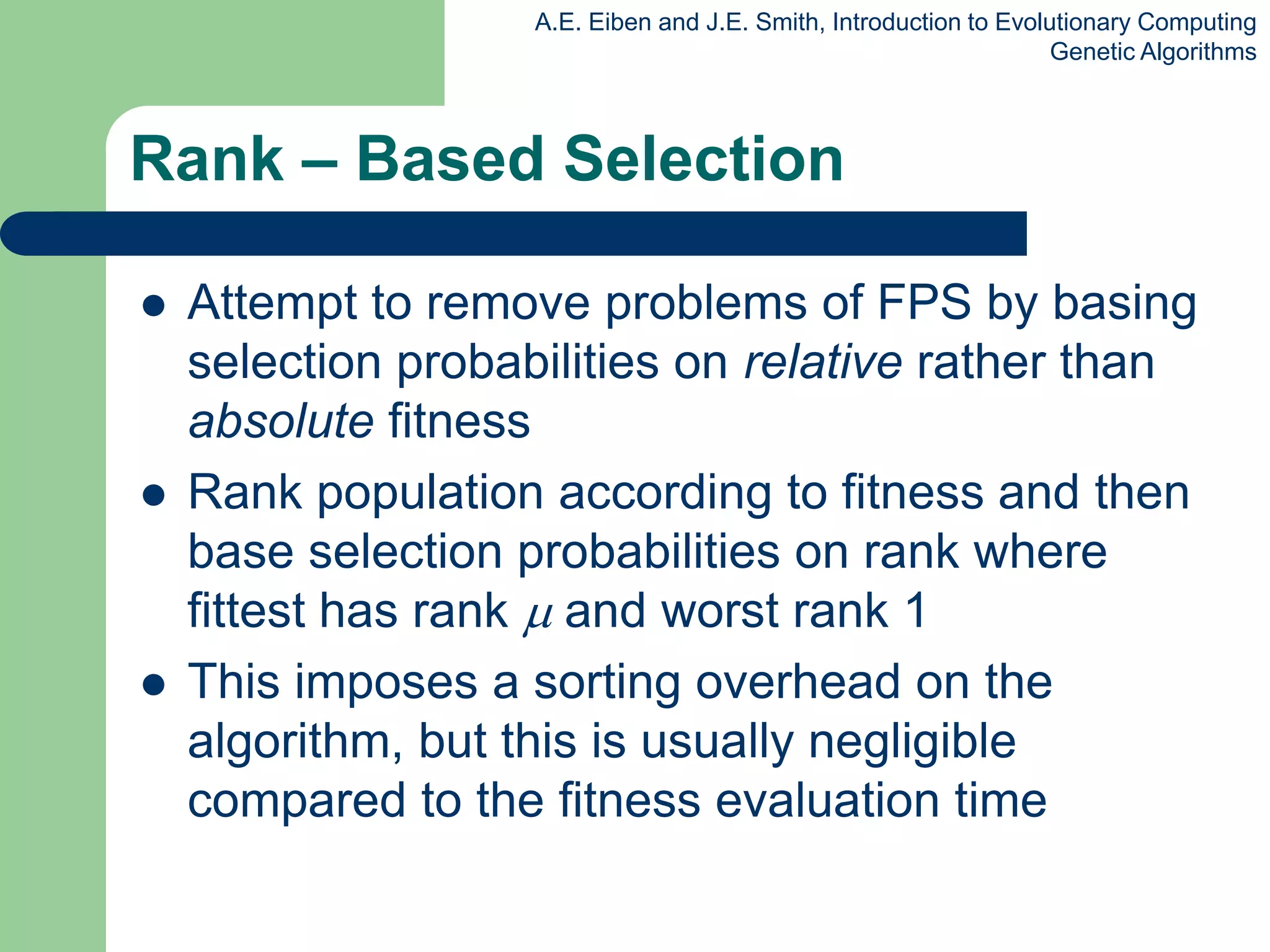 A.E. Eiben and J.E. Smith, Introduction to Evolutionary Computing
Genetic Algorithms
Rank – Based Selection
 Attempt to remove problems of FPS by basing
selection probabilities on relative rather than
absolute fitness
 Rank population according to fitness and then
base selection probabilities on rank where
fittest has rank  and worst rank 1
 This imposes a sorting overhead on the
algorithm, but this is usually negligible
compared to the fitness evaluation time
 