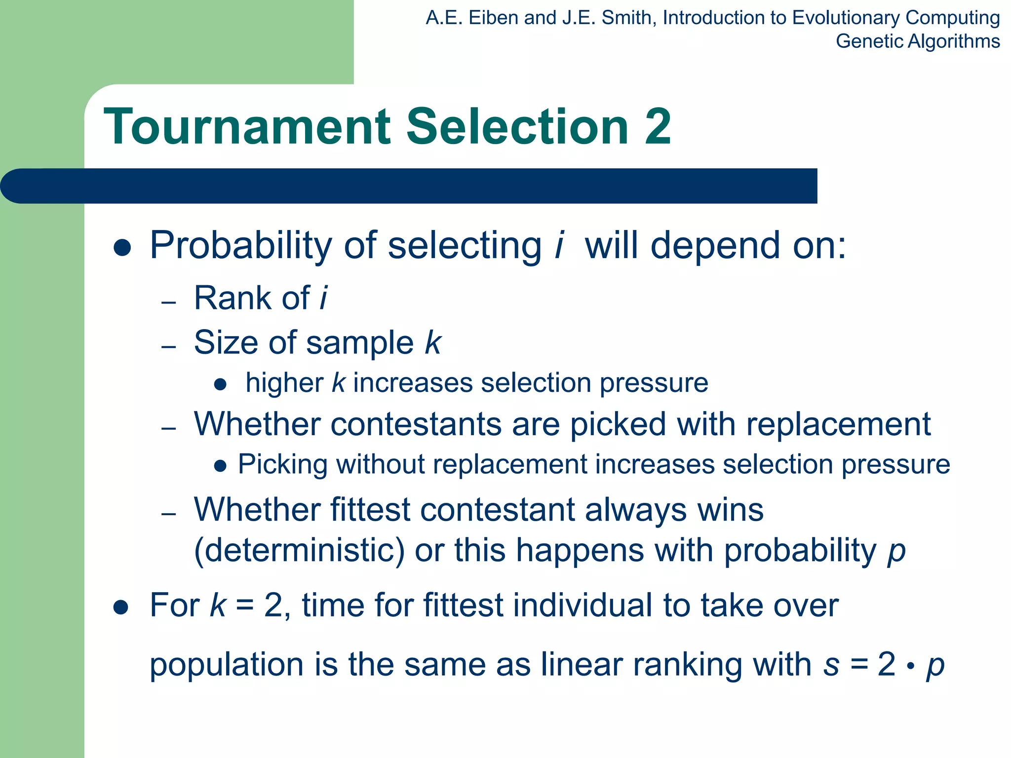 A.E. Eiben and J.E. Smith, Introduction to Evolutionary Computing
Genetic Algorithms
Tournament Selection 2
 Probability of selecting i will depend on:
– Rank of i
– Size of sample k
 higher k increases selection pressure
– Whether contestants are picked with replacement
 Picking without replacement increases selection pressure
– Whether fittest contestant always wins
(deterministic) or this happens with probability p
 For k = 2, time for fittest individual to take over
population is the same as linear ranking with s = 2 • p
 