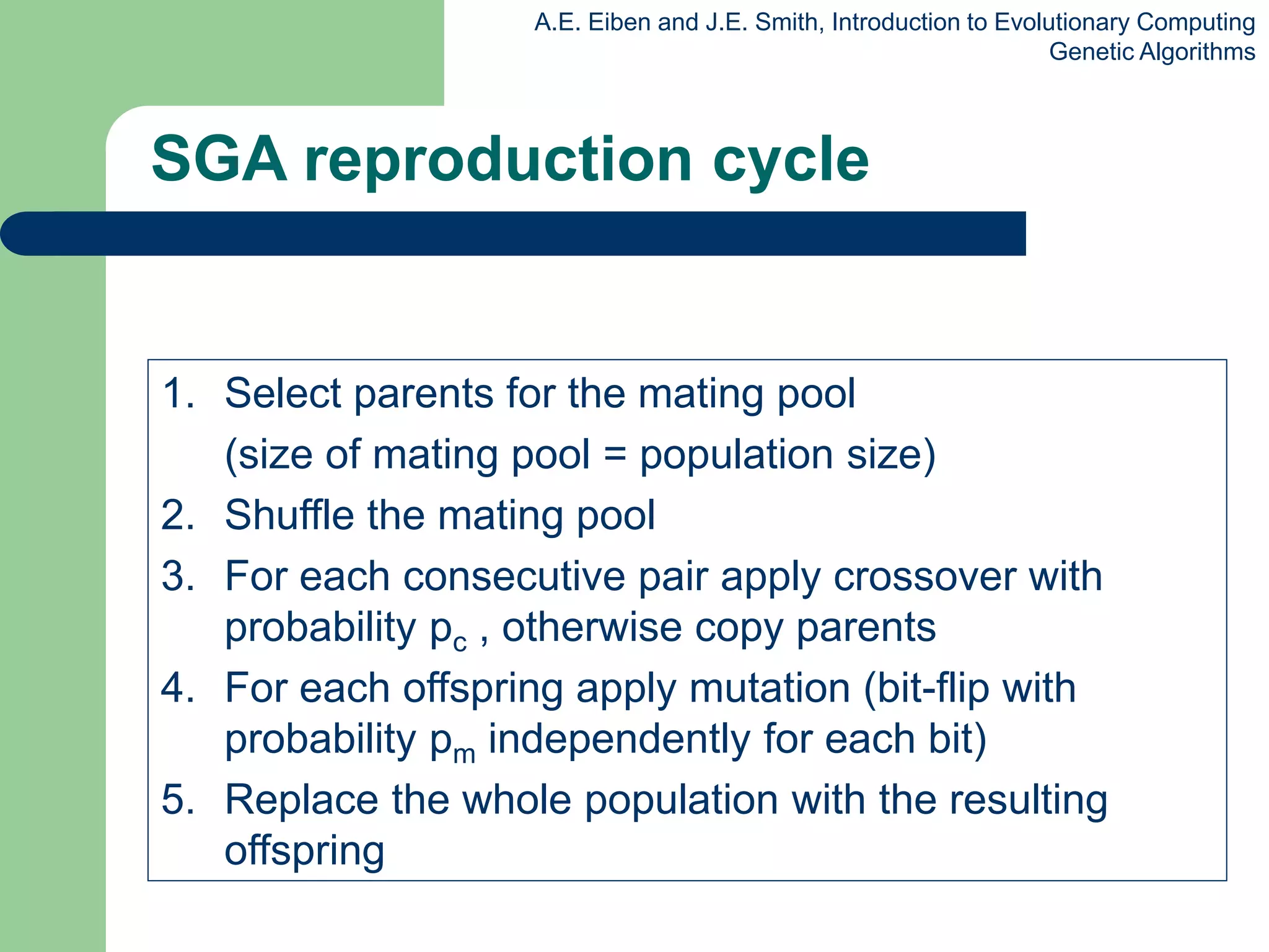 A.E. Eiben and J.E. Smith, Introduction to Evolutionary Computing
Genetic Algorithms
SGA reproduction cycle
1. Select parents for the mating pool
(size of mating pool = population size)
2. Shuffle the mating pool
3. For each consecutive pair apply crossover with
probability pc , otherwise copy parents
4. For each offspring apply mutation (bit-flip with
probability pm independently for each bit)
5. Replace the whole population with the resulting
offspring
 