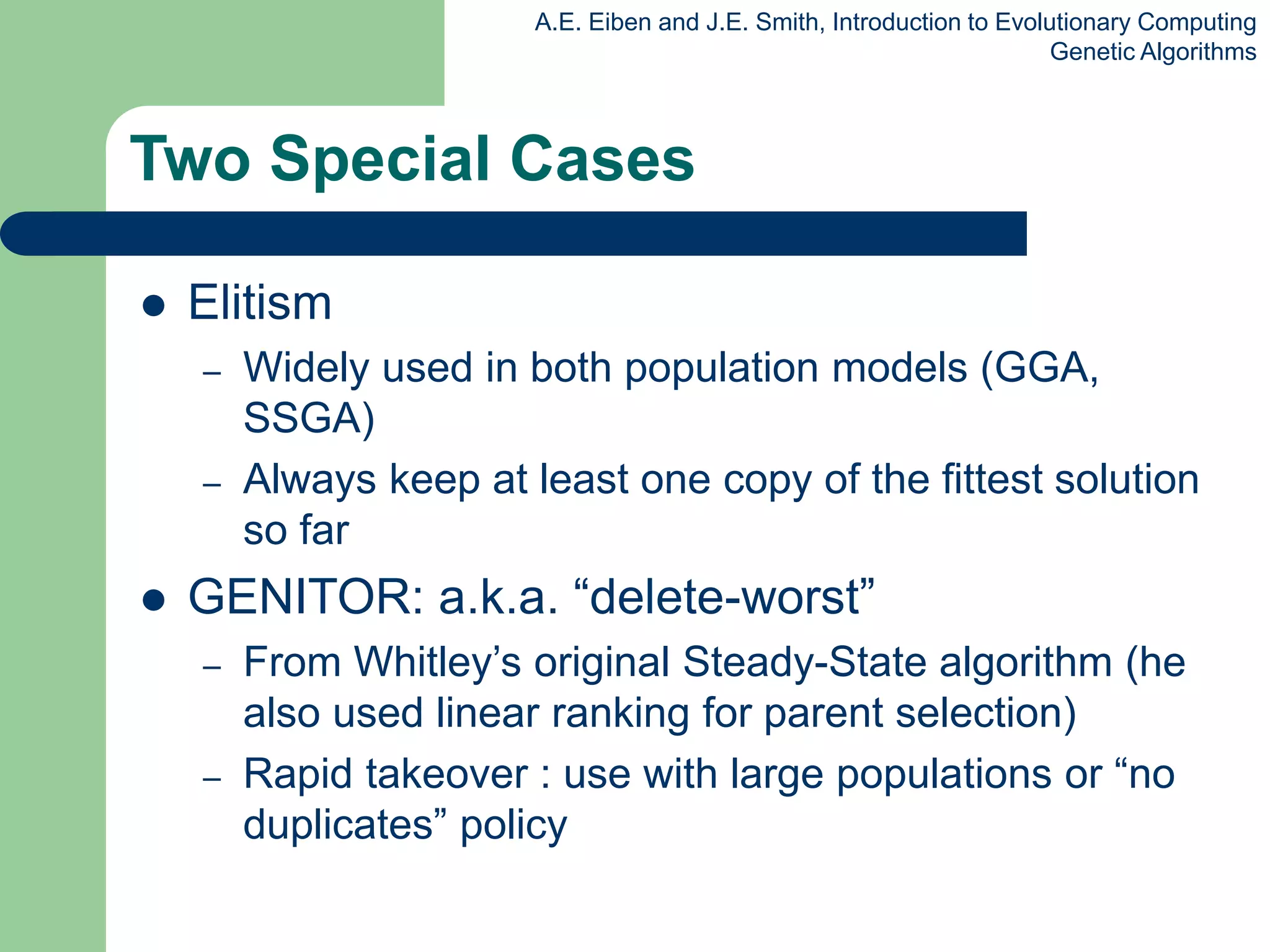 A.E. Eiben and J.E. Smith, Introduction to Evolutionary Computing
Genetic Algorithms
Two Special Cases
 Elitism
– Widely used in both population models (GGA,
SSGA)
– Always keep at least one copy of the fittest solution
so far
 GENITOR: a.k.a. “delete-worst”
– From Whitley’s original Steady-State algorithm (he
also used linear ranking for parent selection)
– Rapid takeover : use with large populations or “no
duplicates” policy
 