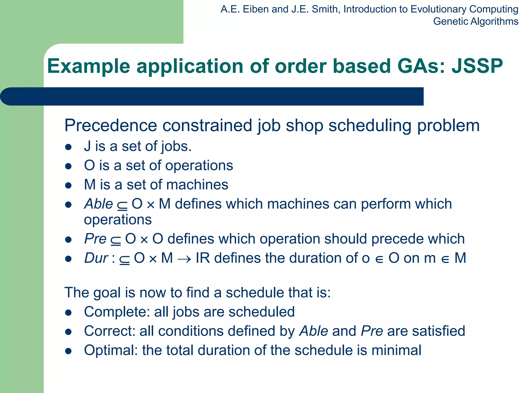 A.E. Eiben and J.E. Smith, Introduction to Evolutionary Computing
Genetic Algorithms
Example application of order based GAs: JSSP
Precedence constrained job shop scheduling problem
 J is a set of jobs.
 O is a set of operations
 M is a set of machines
 Able  O  M defines which machines can perform which
operations
 Pre  O  O defines which operation should precede which
 Dur :  O  M  IR defines the duration of o  O on m  M
The goal is now to find a schedule that is:
 Complete: all jobs are scheduled
 Correct: all conditions defined by Able and Pre are satisfied
 Optimal: the total duration of the schedule is minimal
 