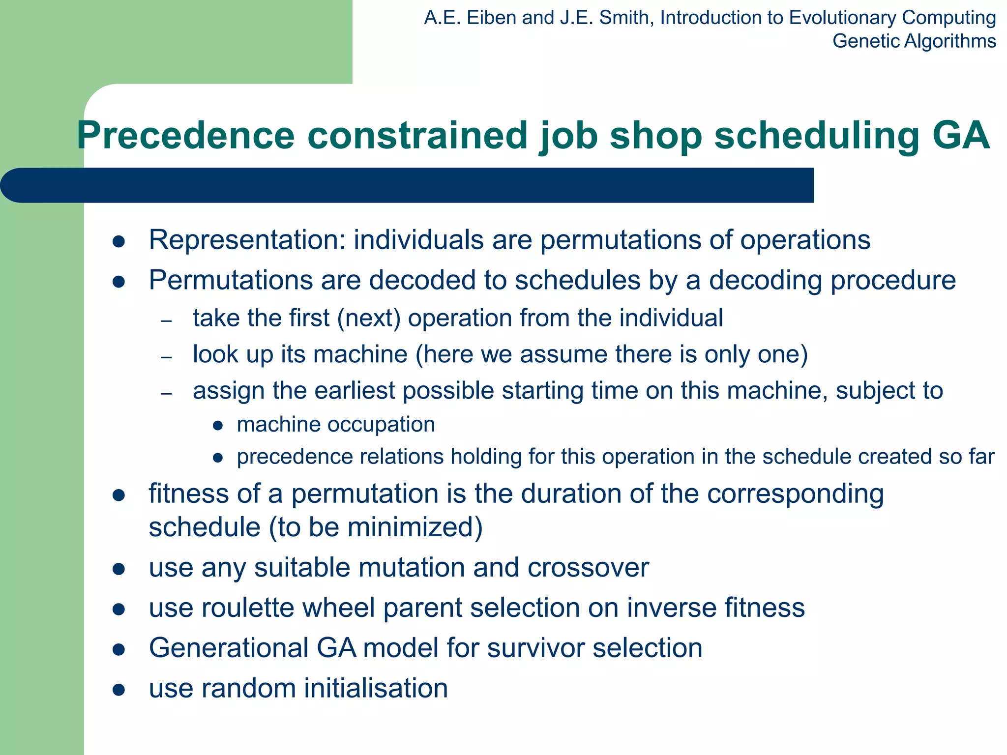 A.E. Eiben and J.E. Smith, Introduction to Evolutionary Computing
Genetic Algorithms
Precedence constrained job shop scheduling GA
 Representation: individuals are permutations of operations
 Permutations are decoded to schedules by a decoding procedure
– take the first (next) operation from the individual
– look up its machine (here we assume there is only one)
– assign the earliest possible starting time on this machine, subject to
 machine occupation
 precedence relations holding for this operation in the schedule created so far
 fitness of a permutation is the duration of the corresponding
schedule (to be minimized)
 use any suitable mutation and crossover
 use roulette wheel parent selection on inverse fitness
 Generational GA model for survivor selection
 use random initialisation
 