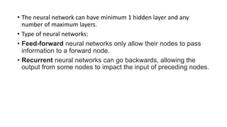 • The neural network can have minimum 1 hidden layer and any
number of maximum layers.
• Type of neural networks:
• Feed-forward neural networks only allow their nodes to pass
information to a forward node.
• Recurrent neural networks can go backwards, allowing the
output from some nodes to impact the input of preceding nodes.
 