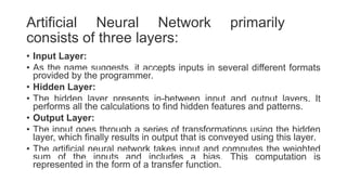 Artificial Neural Network primarily
consists of three layers:
• Input Layer:
• As the name suggests, it accepts inputs in several different formats
provided by the programmer.
• Hidden Layer:
• The hidden layer presents in-between input and output layers. It
performs all the calculations to find hidden features and patterns.
• Output Layer:
• The input goes through a series of transformations using the hidden
layer, which finally results in output that is conveyed using this layer.
• The artificial neural network takes input and computes the weighted
sum of the inputs and includes a bias. This computation is
represented in the form of a transfer function.
 