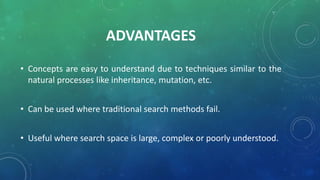 ADVANTAGES
• Concepts are easy to understand due to techniques similar to the
natural processes like inheritance, mutation, etc.
• Can be used where traditional search methods fail.
• Useful where search space is large, complex or poorly understood.
 