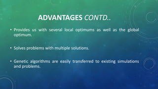 ADVANTAGES CONTD..
• Provides us with several local optimums as well as the global
optimum.
• Solves problems with multiple solutions.
• Genetic algorithms are easily transferred to existing simulations
and problems.
 
