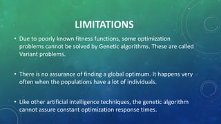 LIMITATIONS
• Due to poorly known fitness functions, some optimization
problems cannot be solved by Genetic algorithms. These are called
Variant problems.
• There is no assurance of finding a global optimum. It happens very
often when the populations have a lot of individuals.
• Like other artificial intelligence techniques, the genetic algorithm
cannot assure constant optimization response times.
 