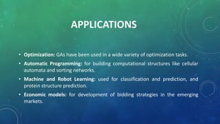 APPLICATIONS
• Optimization: GAs have been used in a wide variety of optimization tasks.
• Automatic Programming: for building computational structures like cellular
automata and sorting networks.
• Machine and Robot Learning: used for classification and prediction, and
protein structure prediction.
• Economic models: for development of bidding strategies in the emerging
markets.
 