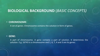 BIOLOGICAL BACKGROUND (BASIC CONCEPTS)
• CHROMOSOME:
A set of genes. Chromosome contains the solution in form of genes.
• GENE:
A part of chromosome. A gene contains a part of solution. It determines the
solution. E.g. 16743 is a chromosome and 1, 6, 7, 4 and 3 are its genes.
 