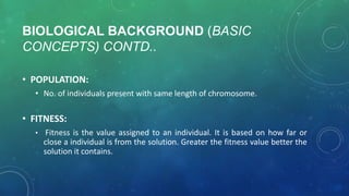 BIOLOGICAL BACKGROUND (BASIC
CONCEPTS) CONTD..
• POPULATION:
• No. of individuals present with same length of chromosome.
• FITNESS:
• Fitness is the value assigned to an individual. It is based on how far or
close a individual is from the solution. Greater the fitness value better the
solution it contains.
 