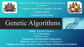 Genetic Algorithms
Ministry of Education and Science of the Russian
Federation
Crimean Federal V.I. Vernadsky University
Taurida academy
(structural subdivision)
Author: Alexander Bidanets
3-d - year student
Bachelor course
Mathematics and informatics department
Major in: applied mathematics and informatics
Language instructor: Associate Professor Oksana Vladimirovna Yermolenko
 