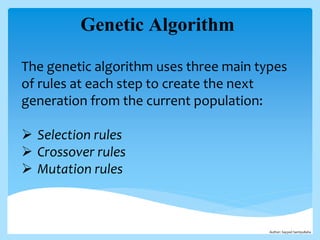 Genetic Algorithm
The genetic algorithm uses three main types
of rules at each step to create the next
generation from the current population:
 Selection rules
 Crossover rules
 Mutation rules
Author: Sayyed Samiyullaha
 